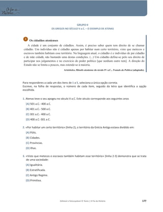 Editável e fotocopiável © Texto | O Fio da História 177
GRUPO II
OS GREGOS NO SÉCULO V a.C. – O EXEMPLO DE ATENAS
Os cidadãos atenienses
A cidade é um conjunto de cidadãos. Assim, é preciso saber quem tem direito de se chamar
cidadão. Um indivíduo não é cidadão apenas por habitar num certo território, visto que metecos e
escravos também habitam esse território. Na linguagem atual, o cidadão é o indivíduo de pai cidadão
e de mãe cidadã, não bastando uma destas condições. (...) Um cidadão define-se pelo seu direito de
participar nos julgamentos e no exercício do poder político [que nenhum outro tem]. A direção do
Estado não se limita a poucos, mas estende-se à maioria.
Aristóteles, filósofo ateniense do século IV a.C., Tratado da Política (adaptado).
Para responderes a cada um dos itens de 1 a 5, seleciona a única opção correta.
Escreve, na folha de respostas, o número de cada item, seguido da letra que identifica a opção
escolhida.
1. Atenas teve o seu apogeu no século V a.C. Este século corresponde aos seguintes anos
(A) 501 a.C.- 400 a.C.
(B) 401 a.C.- 500 a.C.
(C) 301 a.C.- 400 a.C.
(D) 400 a.C.-301 a.C.
2. «Por habitar um certo território» (linha 2), o território da Grécia Antiga estava dividido em:
(A) Pólis.
(B) Cidades.
(C) Províncias.
(D) Ilhas.
3. «Visto que metecos e escravos também habitam esse território» (linha 2-3) demonstra que se trata
de uma sociedade:
(A) Igualitária.
(B) Estratificada.
(C) Antigo Regime.
(D) Primitiva.
2
 