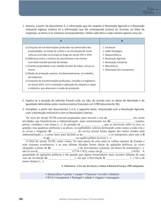 180 Editável e fotocopiável © Texto | O Fio da História
1. Associa, a partir do documento 4, a informação que diz respeito à Revolução Agrícola e à Revolução
Industrial inglesas (coluna A) à informação que lhe corresponde (coluna B). Escreve, na folha de
respostas, as letras e os números correspondentes. Utiliza cada letra e cada número apenas uma vez.
A B
a) Conjunto de transformações profundas nas dimensões das
propriedades, no modo de cultivo e na introdução de novas
culturas ocorridas na Europa ao longo do século XVII e XVIII.
b) Diferença entre o número de nascimentos e de mortes
num determinado período de tempo.
c) Grande propriedade rural, vedada através de sebes, cercas ou
muros.
d) Modo de produção assente, fundamentalmente, no trabalho
de máquinas.
e) Conjunto de transformações profundas, iniciadas na Inglaterra
no século XVIII, com a invenção e aplicação da máquina a vapor
à indústria, que alteraram o modo de produção.
1. Enclosure
2. Saldo fisiológico
3. Maquinofatura
4. Revolução Agrícola
5. Revolução Industrial
6. Manufatura
7. Revolução dos transportes
2. Explica se a atuação do exército francês está, ou não, de acordo com as ideias de liberdade e de
igualdade defendidas pelos revolucionários franceses em 1789 (documento 5b).
3. Completa, a partir dos documentos 5 e 6, o seguinte texto, relacionado com a Revolução Agrícola,
com a Revolução Industrial e com as Revoluções Liberais.
Os ricos do século XVIII estavam preparados para investir o seu a) _________________ em certas
atividades que beneficiavam a industrialização; mais notoriamente nos b) ________________ (canais,
portos, estradas) e nas minas (...). As grandes c) _______________, que se curvavam sobre os rios, as
grandes vias aquáticas artificiais e as docas, os esplêndidos veleiros deslizando como cisnes a toda vela e
as novas e elegantes d) _________________ de serviço postal foram alguns dos meios criados pela
industrialização (...) como meio para facilitar as e) _________________ e os transportes, para unir a f)
______________ ao g) _________________, as regiões pobres às ricas. (...)
O final do século XVIII, como vimos, foi uma época de crise para os velhos regimes da Europa e
seus sistemas económicos, e as suas últimas décadas foram cheias de agitações políticas, às vezes
chegando a ponto de h) _________________, e de movimentos coloniais em busca de autonomia (...):
não só nos i) _______________________ (1776-1783), como em j) ____________________(1820). A
quantidade de agitações políticas é tão grande que alguns historiadores mais recentes falaram de uma
«era da revolução k) __________________», em que a Revolução l) ________________ (...) foi a de
maior alcance (...).
E. Hobsbawn, A Era das Revoluções, Lisboa, Editorial Presença, 1985 (adaptado).
y democrática y pontes y campo y Francesa y revolta y dinheiro
y EUA y transportes y Portugal y cidade y viagens y carruagens
 
