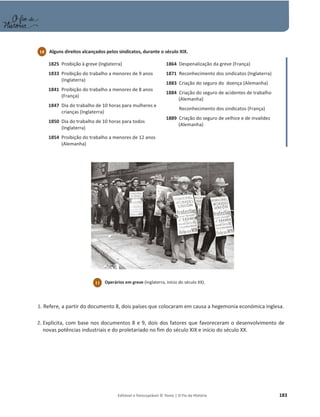 Editável e fotocopiável © Texto | O Fio da História 183
1825 Proibição à greve (Inglaterra)
1833 Proibição do trabalho a menores de 9 anos
(Inglaterra)
1841 Proibição do trabalho a menores de 8 anos
(França)
1847 Dia do trabalho de 10 horas para mulheres e
crianças (Inglaterra)
1850 Dia do trabalho de 10 horas para todos
(Inglaterra)
1854 Proibição do trabalho a menores de 12 anos
(Alemanha)
1864 Despenalização da greve (França)
1871 Reconhecimento dos sindicatos (Inglaterra)
1883 Criação do seguro do doença (Alemanha)
1884 Criação do seguro de acidentes de trabalho
(Alemanha)
1884 Reconhecimento dos sindicatos (França)
1889 Criação do seguro de velhice e de invalidez
(Alemanha)
1. Refere, a partir do documento 8, dois países que colocaram em causa a hegemonia económica inglesa.
2. Explicita, com base nos documentos 8 e 9, dois dos fatores que favoreceram o desenvolvimento de
novas potências industriais e do proletariado no fim do século XIX e início do século XX.
10 Alguns direitos alcançados pelos sindicatos, durante o século XIX.
11 Operários em greve (Inglaterra, início do século XX).
 