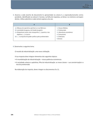 184 Editável e fotocopiável © Texto | O Fio da História
3. Associa a cada excerto do documento 8, apresentado na coluna A, a expressão/conceito corres-
pondente, identificado na coluna B. Escreve, na folha de respostas, as letras e os números correspon-
dentes. Utiliza cada letra e cada número apenas uma vez.
A B
a) «Massas de operários apinham-se nas fábricas»
b) «sociedade burguesa, do Estado burguês»
c) «Despotismo tanto mais mesquinho (...) quanto o seu
objetivo, (...) o lucro»
d) «… a conquista do poder político pelo proletariado»
1. Classes Médias
2. Proletariado
3. Liberalismo económico
4. Comunismo
5. Sindicatos
6.Greves
4. Desenvolve o seguinte tema:
O mundo da industrialização: uma nova civilização.
A tua resposta deve integrar elementos dos seguintes tópicos:
ͻA mundialização da industrialização – novas potências económicas
ͻA sociedade urbana e capitalista, filha da industrialização: as novas classes – sua caracterização e a
luta do proletariado
Na elaboração da resposta, deves integrar os documentos 8 a 11.
 