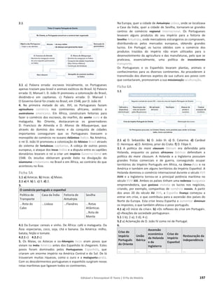 Editável e fotocopiável © Texto | O Fio da História 197
2.1
3.1 a) Palavra errada: escravos Inicialmente, os Portugueses
apenas traziam pau-brasil e animais exóticos do Brasil. b) Palavra
errada: D, Manuel I. D. João III promoveu a colonização do Brasil,
dividindo-o em capitanias. c) Palavra errada: D. Manuel I.
O Governo-Geral foi criado no Brasil, em 1548, por D. João III.
4. Na primeira metade do séc. XVI, os Portugueses faziam
agricultura comércio nos continentes africano, asiático e
australiano americano. Em África, construíram feitorias para
fazer o comércio dos escravos, do marfim, do azeite ouro e da
malagueta. No Oriente, destacaram-se os governadores
D. Francisco de Almeida e D. Afonso de Albuquerque, que
através do domínio dos mares e da conquista de cidades
importantes conseguiram que os Portugueses tivessem o
monopólio do comércio no oceano Atlântico Índico. Na América,
o rei D. João III promoveu a colonização do México Brasil através
do sistema de fortalezas capitanias. A cobiça de outros povos
europeus, o ataque dos Incas índios e a disputa entre os capitães
donatários levaram o rei a criar um Império Governo-Geral em
1548. Os Jesuítas obtiveram grande êxito na divulgação do
islamismo cristianismo no Brasil e em África, ao contrário do que
aconteceu na Ásia.
Ficha 5A
1.1 a) Astecas. b) Incas. c) Maias.
2.1 a) 4. b) 1. c) 3. d) 2.
3.
O comércio português e espanhol
Política de
Transporte
Casa da Índia Feitoria de
Antuérpia
Sevilha
...Rota do
Cabo
...Lisboa ...Flandres ...Rotas
Atlânticas
…Rota de
Manila
4.1 Da Europa: cereais e vinho. De África: café e malagueta. Da
Ásia: especiarias, coco, soja, chá e banana. Da América: milho,
batata, feijão e tomate.
4.2.1 c) 4.2.2 c)
5. Os Maias, os Astecas e os Mongóis Incas eram povos que
viviam na India América antes dos Espanhóis lá chegarem. Estes
povos foram dominados pelos Portugueses Espanhóis, que
criaram um enorme império na América Central e do Sul. De lá
trouxeram muitas riquezas, como o ouro e a malagueta prata.
Com os descobrimentos portugueses e espanhóis surgiram novas
rotas marítimas que ligavam todos os continentes.
Na Europa, quer a cidade de Antuérpia Lisboa, onde se localizava
a Casa da Índia, quer a cidade de Sevilha, tornaram-se grandes
centros de comércio regional internacional. Os Portugueses
levavam alguns produtos do seu império para a feitoria de
Sevilha Antuérpia, onde mercadores estrangeiros os compravam,
distribuindo-os pelos mercados europeus, obtendo grandes
lucros. Em Portugal, os lucros obtidos com o comércio dos
produtos trazidos do império não eram utilizados para o
desenvolvimento da agricultura e das manufaturas, pelo que se
praticava, essencialmente, uma política de investimento
transporte.
Os Portugueses e os Espanhóis levaram plantas, animais e
conhecimentos para os diversos continentes. Ao procederem à
transmissão dos diversos aspetos da sua cultura aos povos com
que contactaram, promoveram a sua missionação aculturação.
Ficha 6A
1.1
2.1 a) D. Sebastião. b) D. João III. c) D. Catarina. d) Cardeal
D. Henrique. e) D. António, prior do Crato. f) D. Filipe II.
3.1 A politica do mare clausum liberum era defendida pela
Holanda, enquanto os países africanos ibéricos defendiam a
política do mare clausum. A Holanda e a Inglaterra possuíam
grandes frotas comerciais e de guerra, conseguindo ocupar
territórios do Império Português em África, na China Ásia e na
América e também em alguns territórios do Império Espanhol. A
Holanda dominou o comércio internacional durante o século XVII
XVIII e a Inglaterra tornou-se a principal potência marítima no
século XVIII XIX. Ambos os países tinham uma nobreza burguesia
empreendedora, que gastava investia os lucros nos negócios,
criando, por exemplo, companhias de comércio navais. A partir
dos anos 20 do século XV XVII, a Espanha França começou a
entrar em crise, o que contribuiu para a ascensão dos países do
Norte da Europa. Esta crise levou Espanha a aumentar diminuir
os impostos, o que também afetou o povo português.
4.1 a) «O início da crise». b) «Os reflexos da crise em Portugal».
c) «Reações da sociedade portuguesa».
5.1 1 b); 2 a); 3 d); 4 c).
5.2 a) Aclamação de D. João IV como rei de Portugal.
6.
Crise do
Império
Português
do Oriente
União
Ibérica
Ascensão
económica
da Holanda
e da
Inglaterra
Crise do
Império
Espanhol
Restauração da
independência
... .... ... ... ...
 