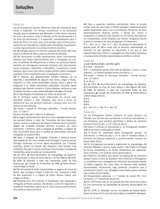 204 Editável e fotocopiável © Texto | O Fio da História
Teste 1A
1.1 Os Portugueses tiveram diferentes tipos de motivações para
iniciar a Expansão. Em termos económicos, o rei procurava
soluções para os problemas que afetavam o reino, como a escassez
de ouro e de cereais, como é referido no fim do documento 1 e
no início do documento 2. A expansão, nomeadamente para o
Norte de África, foi vista como uma solução, pois aí havia ouro e
especiarias em abundância, trazidos pelos mercadores muçulmanos,
e ainda trigo produzido nos campos do Norte de África.
2.1 a) Portugal situa-se no extremo sudoeste da Europa. b) Ceuta
situa-se no Norte de África, junto ao estreito de Gibraltar.
2.2 No documento 4 estão representados vários instrumentos
náuticos que foram imprescindíveis para a navegação em mar
alto. A presença de Muçulmanos e Judeus na península Ibérica
permitiu aos Portugueses tomarem contacto com instrumentos
como a bússola, a balestilha, o astrolábio, o quadrante e cartas
náuticas, bem como com outros conhecimentos sobre navegação
marítima, muito importantes para a navegação astronómica.
2.3 A nobreza, que desempenhava funções militares, via na
expansão a possibilidade de adquirir mais terras, cargos e títulos,
enquanto os mais jovens pretendiam alcançar fama e glória. Os
burgueses e os nobres mercadores pretendiam encontrar novos
produtos para fazerem comércio. O povo desejava melhorar as suas
condições de vida e o clero queria defender e divulgar a fé cristã.
3.1 O cabo Bojador foi dobrado em 1434, no século XV.
3.2 D. Henrique estava muito interessado em vencer este
obstáculo (dobrar o cabo Bojador), pois seria a forma de
demonstrar que era possível continuar a avançar para sul e ter
acesso ao ouro africano.
3.3 Verde – infante D. Henrique; vermelho – Fernão Gomes;
azul – D. João II.
4.1 Nos reinados de D. João II e D. Manuel I.
4.2 A viagem de Bartolomeu Dias teve como resultado provar que
era possível dobrar o cabo das Tormentas (da Boa Esperança,
porque renovou a esperança de chegar à Índia por mar); a primeira
viagem de Cristóvão Colombo permitiu encontrar um novo
continente, a América, após a chegada às Antilhas; a viagem de
Pêro da Covilhã serviu para a recolha de informações acerca da
navegação no oceano Índico.
4.3 Após a chegada de Cristóvão Colombo à América houve
necessidade de um novo tratado entre Portugal e Castela, porque
Portugal reclamava as terras agora descobertas por Cristóvão
Colombo, devido ao tratado das Alcáçovas. Para resolver esta
rivalidade, Portugal e Castela assinaram novo tratado, o tratado de
Tordesilhas, como se pode ver no documento.
5.1 a) 1415. b) Reconhecimento do arquipélago da Madeira.
c) Encontradas as ilhas de Santa Maria e de São Miguel. d) 1434.
e) 1460. f) Dobrado o cabo das Tormentas (cabo da Boa
Esperança). g) Tratado de Tordesilhas. i) 1498. j) Pedro Álvares
Cabral chega ao Brasil.
6.1 No documento 8 estão representadas as viagens de Vasco da
Gama, que conseguiu chegar à Índia por mar, passando o cabo
da Boa Esperança, e a viagem de Pedro Álvares Cabral, que
chegou ao Brasil.
6.2 Resposta livre. Por exemplo: A designação mais adequada é
«Chegada ao Brasil» porque, atendendo a como foi negociado o
tratado de Tordesilhas, parece que D. João II já teria conhecimento
da existência desse território.
6.3 Para a expansão marítima contribuíram todos os grupos
sociais, uma vez que todos a tinham apoiado e desempenhavam
papéis importantes para a sua concretização. Elementos do povo
desempenhavam diversas tarefas a bordo dos navios e
integravam os exércitos que lutavam nos territórios descobertos
ou conquistados, sendo dirigidos por nobres. Burgueses faziam
comércio, membros do clero divulgavam o Cristianismo.
7. 1 – Doc. 11; 2 – Doc. 9; 3 – Doc. 10, porque no documento 11
grande parte de África ainda não se encontra representada, ao
contrário do que acontece no documento 9 em que já está
representada toda a África e a passagem do cabo da Boa Esperança,
e no documento 10 estão representadas as Antilhas e o Brasil.
Teste 1B
1.1 a) C b) M c) M d) C e) M f) C g) M.
2.1 1434 – século XV.
2.2 «…e desejando passar este cabo do Bojador e correr a costa
adiante (…) o infante mandou armar uma barca…».
2.3 Verde – infante D. Henrique; vermelho – Fernão Gomes;
azul – D. João II.
3. c); d); e).
4.1 a) 1415. b) Reconhecimento do arquipélago da Madeira.
c) Encontradas as ilhas de Santa Maria e São Miguel. d) 1434.
e) 1460. f) Dobrado o cabo das Tormentas (cabo da Boa
Esperança). g) Tratado de Tordesilhas. i) 1498. j) Pedro Álvares
Cabral chega ao Brasil.
5.1 a)
5.2 b)
5.3 b)
6. 1 – doc. 11; 2 – doc. 9; 3 – doc. 10.
Teste 2A
1.1 Os Portugueses faziam comércio na costa africana nas
feitorias, que serviam para armazenar e trocar as mercadorias, e
nas fortalezas, que também permitiam a defesa do comércio
(primeira frase do doc. 1 e 8.
a
linha do doc.2).
1.2 Como é referido no documento 2, os Portugueses também
edificaram estas construções no Brasil.
1.3 O Brasil foi colonizado pelos Portugueses porque, no
documento 2, refere-se que o rei D. João III mandou dividir o
território em diversas capitanias e, posteriormente, nomeou um
Governador-Geral.
1.4 Os Portugueses povoaram e exploraram os arquipélagos do
Atlântico (Madeira, Açores, Cabo Verde e São Tomé e Príncipe)
de forma semelhante à do Brasil, dividindo-os em capitanias.
Para o Oriente, o rei nomeou vários governadores.
2.1 Podemos considerar que existia mundialização da economia
porque vemos a troca de produtos entre Orientais e Portugueses
e os produtos eram carregados por Africanos, escravizados devido
ao tráfico negreiro. Por outro lado, no biombo estão também
representados missionários, logo podemos considerar que o
Cristianismo estaria a ser divulgado junto destes povos orientais
não cristãos (missionação).
3.1 Prosperidade comercial – 1.
a
metade do século XVI. Crise
comercial – 2.
a
metade do século XVI.
3.2 Em 1578 devia viver-se um período de crise comercial, porque
há uma diminuição na quantidade de pimenta descarregada em
Lisboa.
3.3 Em 1578, D. Sebastião morreu na batalha de Alcácer-Quibir.
Quem se tornou rei foi o seu tio-avô, já idoso, o cardeal D. Henrique.
Soluções
Testes
 