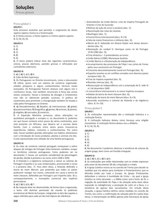 210 Editável e fotocopiável © Texto | O Fio da História
Prova global 1
GRUPO I
1.Ao processo evolutivo que permitiu o surgimento do Homo
sapiens sapiens chama-se a hominização.
2. O Homo erectus, o Homo sapiens e o Homo sapiens sapiens.
3. C); B); A); D).
GRUPO II
1. C)
2. B)
3. C)
4. B)
5. A)
6. O aluno poderá indicar duas das seguintes características:
coluna, poucas aberturas, paredes grossas e reforçadas por
contrafortes exteriores.
GRUPO III
1. a) 2; b) 3; c) 5; d) 4.
2. Cabo da Boa Esperança.
3. Os Portugueses no Oriente encontraram, como o documento
5B refere, povos com um sistema de comércio organizado,
cidades prósperas e alguns conhecimentos técnicos muito
avançados. Os Portugueses fizeram alianças com alguns reis e
«senhores» locais, mas também recorreram à força das armas
nestes contactos. Houve a tentativa de divulgar o Cristianismo
mas não se obtiveram grandes sucessos. A política de
casamentos para promover a miscigenação também foi levada a
cabo pelos Portugueses no Oriente.
4. a) Descobrimentos; b) Bojador; c) internacionais; d) global;
e) quatrocentistas; f) Geográfica; g) gentes; h) animais; i) plantas;
j) religiões; k) mercados; l) comércio.
5. A Expansão Marítima provocou várias alterações no
quotidiano português e europeu e, no documento 6, podemos
ver que houve contacto entre povos de vários continentes, pois
está presente um Africano, que deveria ser o escravo desta
família. Com o contacto entre vários povos trocaram-se
experiências, hábitos, costumes e conhecimentos. Por outro
lado, houve também grandes alterações nos hábitos alimentares
com a introdução de novos produtos, plantas e animais (no doc.
6 está representada uma refeição de uma família portuguesa).
GRUPO IV
1. As rotas do comércio colonial português começaram a sofrer
ataques de inimigos de Portugal. Estes tentaram, também, ocupar
os territórios coloniais portugueses. Como podemos ver no
documento 7, houve um aumento considerável da percentagem
de perdas, devido à pirataria e ao corso, entre 1500 e 1650.
2. A Holanda e a Inglaterra começaram a atacar as colónias de
Portugal e Espanha e as suas embarcações, promovendo o corso
e a pirataria (doc. 7). Para além disso, a Holanda defendia a
teoria do mare liberum, que pretendia que todos os países
pudessem navegar nos mares, colocando em causa a teoria do
mare clausum, defendida por Portugal e por Espanha (doc. 8) e,
consequentemente, o monopólio comercial dos impérios
peninsulares.
3. a) 2; b) 4; c) 6; d) 7.
4. Na resposta deve ser desenvolvido, de forma clara e organizada,
o tema «Do domínio peninsular do mundo às potências
económicas do Norte da Europa», integrando-se dois dos aspetos a
seguir referidos para cada um dos três tópicos de referência:
– Antecedentes da União Ibérica: crise do Império Português do
Oriente e Crise de Sucessão
x Reforço da ação de corso e pirataria (doc. 7);
x Reanimação das rotas do Levante;
x Naufrágios (doc. 7);
x Concorrência internacional (docs. 8 e 9);
x Falta de meios financeiros e militares (doc. 9);
x Morte de D. Sebastião em Alcácer-Quibir sem deixar descen-
dentes (doc. 9);
x Nomeação do cardeal D. Henrique como rei de Portugal,
1578-1580 (doc. 9);
x Crise dinástica – 3 pretendentes ao trono;
x União Ibérica (1580), Monarquia dualista.
– A União Ibérica e a Restauração da Independência
x Incumprimento das promessas de Filipe I nas cortes de Tomar
pelos seus sucessores em Portugal;
x Crescente descontentamento social em Portugal (doc. 9);
x Espanha envolve-se em conflitos armados com diversos países
europeus (doc. 9);
x Crise do império espanhol (doc. 9);
x Revoltas internas (doc. 9);
x Restauração da independência com a aclamação de D. João IV
a 1 de dezembro 1640.
– A concorrência internacional e os novos impérios europeus
x Debate da teoria do mare clausum (doc. 8);
x Aplicação da teoria do mare liberum (docs. 8 e 9);
x Ascensão económica e colonial da Holanda e da Inglaterra
(docs. 8, 9 e 10).
Prova global 2
GRUPO I
1. As civilizações representadas são a civilização hebraica e a
civilização fenícia.
2. A civilização hebraica deixou como herança uma religião
monoteísta. A civilização fenícia deixou-nos o alfabeto.
3. C); A); D); B).
GRUPO II
1. C)
2. C)
3. B)
4. D)
5. B)
6. No documento 3 podemos observar a existência de colunas de
origem grega, bem como um frontão triangular.
GRUPO III
1. a) 2; b) 3; c) 1; d) 5; e) 6.
2. As instituições que estão relacionadas com os medos expressos
pelo autor do documento 5B são a Inquisição e o Index.
3. A Igreja Católica reuniu-se no concilio de Trento para decidir as
medidas que iria adotar para combater o Protestantismo, que se
difundia então por toda a Europa. As Igrejas Protestantes
defendiam o retorno à humildade de Cristo – da qual a Igreja
Católica se tinha desviado –; a Bíblia como única fonte de fé; a
negação da autoridade do Papa e da salvação pelas boas obras
(oposição às indulgências); a prestação de culto só a Deus; e a
existência de apenas dois sacramentos. Em virtude desta
situação, a Igreja Católica definiu várias medidas no concílio de
Trento, tais como: a reafirmação da salvação pela fé e pelas boas
obras; a interpretação da Bíblia apenas pela hierarquia da Igreja
Soluções
Provas globais
 