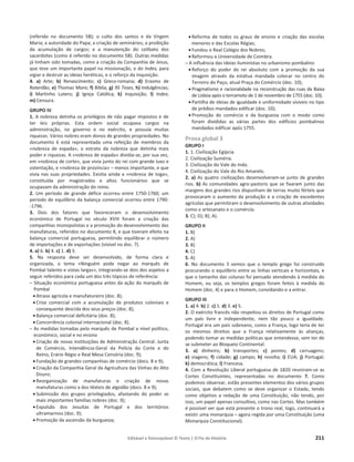 Editável e fotocopiável © Texto | O Fio da História 211
(referido no documento 5B); o culto dos santos e da Virgem
Maria; a autoridade do Papa; a criação de seminários; a proibição
da acumulação de cargos; e a manutenção do celibato dos
sacerdotes (como é referido no documento 5B). Outras medidas
já tinham sido tomadas, como a criação da Companhia de Jesus,
que teve um importante papel na missionação, e do Index, para
vigiar e destruir as ideias heréticas, e o reforço da Inquisição.
4. a) Arte; b) Renascimento; c) Greco-romana; d) Erasmo de
Roterdão; e) Thomas More; f) Bíblia; g) 95 Teses, h) Indulgências;
i) Martinho Lutero; j) Igreja Católica; k) Inquisição; l) Index;
m) Censura.
GRUPO IV
1. A nobreza detinha os privilégios de não pagar impostos e de
ter leis próprias. Esta ordem social ocupava cargos na
administração, no governo e no exército, e possuía muitas
riquezas. Vários nobres eram donos de grandes propriedades. No
documento 6 está representada uma refeição de membros da
«nobreza de espada», o estrato da nobreza que detinha mais
poder e riquezas. A «nobreza de espada» dividia-se, por sua vez,
em «nobreza de corte», que vivia junto do rei com grande luxo e
ostentação, e «nobreza de província» – menos importante, e que
vivia nas suas propriedades. Existia ainda a «nobreza de toga»,
constituída por magistrados e altos funcionários que se
ocupavam da administração do reino.
2. Um período de grande défice ocorreu entre 1750-1760; um
período de equilíbrio da balança comercial ocorreu entre 1790-
-1796.
3. Dois dos fatores que favoreceram o desenvolvimento
económico de Portugal no século XVIII foram a criação das
companhias monopolistas e a promoção do desenvolvimento das
manufaturas, referidos no documento 8, e que tiveram efeito na
balança comercial portuguesa, permitindo equilibrar o número
de importações e de exportações (visível no doc. 7).
4. a) 6. b) 4. c) 1. d) 3.
5. Na resposta deve ser desenvolvido, de forma clara e
organizada, o tema «Ninguém pode negar ao marquês de
Pombal talento e vistas largas», integrando-se dois dos aspetos a
seguir referidos para cada um dos três tópicos de referência:
– Situação económica portuguesa antes da ação do marquês de
Pombal
x Atraso agrícola e manufatureiro (doc. 8);
x Crise comercial com a acumulação de produtos coloniais e
consequente descida dos seus preços (doc. 8);
x Balança comercial deficitária (doc. 8);
x Concorrência colonial internacional (doc. 8).
– As medidas tomadas pelo marquês de Pombal a nível político,
económico, social e no ensino
x Criação de novas instituições de Administração Central: Junta
de Comércio, Intendência-Geral da Polícia da Corte e do
Reino, Erário Régio e Real Mesa Censória (doc. 9);
x Fundação de grandes companhias de comércio (docs. 8 e 9);
x Criação da Companhia Geral da Agricultura das Vinhas do Alto
Douro;
x Reorganização de manufaturas e criação de novas
manufaturas como a dos têxteis de algodão (docs. 8 e 9);
x Submissão dos grupos privilegiados, afastando do poder as
mais importantes famílias nobres (doc. 9);
x Expulsão dos Jesuítas de Portugal e dos territórios
ultramarinos (doc. 9);
x Promoção da ascensão da burguesia;
x Reforma de todos os graus de ensino e criação das escolas
menores e das Escolas Régias;
x Fundou o Real Colégio dos Nobres;
x Reformou a Universidade de Coimbra.
– A influência das ideias iluministas no urbanismo pombalino
x Reforço do poder do rei absoluto com a promoção da sua
imagem através da estátua mandada colocar no centro do
Terreiro do Paço, atual Praça do Comércio (doc. 10);
x Pragmatismo e racionalidade na reconstrução das ruas da Baixa
de Lisboa após o terramoto de 1 de novembro de 1755 (doc. 10);
x Partilha de ideias de igualdade e uniformidade visíveis no tipo
de prédios mandados edificar (doc. 10);
x Promoção do comércio e da burguesia com o modo como
foram divididas as várias partes dos edifícios pombalinos
mandados edificar após 1755.
Prova global 3
GRUPO I
1. 1. Civilização Egípcia.
2. Civilização Suméria.
3. Civilização do Vale do Indo.
4. Civilização do Vale do Rio Amarelo.
2. a) As quatro civilizações desenvolveram-se junto de grandes
rios. b) As comunidades agro-pastoris que se fixaram junto das
margens dos grandes rios dispunham de terras muito férteis que
provocaram o aumento da produção e a criação de excedentes
agrícolas que permitiram o desenvolvimento de outras atividades
como o artesanato e o comércio.
3. C); D); B); A).
GRUPO II
1. B)
2. A)
3. B)
4. C)
5. A)
6. No documento 3 vemos que o templo grego foi construído
procurando o equilíbrio entre as linhas verticais e horizontais, e
que o tamanho das colunas foi pensado atendendo à medida do
Homem, ou seja, os templos gregos foram feitos à medida do
Homem (doc. 4) e para o Homem, convidando-o a entrar.
GRUPO III
1. a) 4. b) 2. c) 1. d) 3. e) 5.
2. O exército francês não respeitou os direitos de Portugal como
um país livre e independente, nem tão pouco a igualdade.
Portugal era um país sobreano, como a França, logo teria de ter
os mesmos direitos que a França relativamente às alianças,
podendo tomar as medidas políticas que entendesse, sem ter de
se submeter ao Bloqueio Continental.
3. a) dinheiro; b) transportes; c) pontes; d) carruagens;
e) viagens; f) cidade; g) campo; h) revolta; i) EUA; j) Portugal;
k) democrática; l) Francesa.
4. Com a Revolução Liberal portuguesa de 1820 reuniram-se as
Cortes Constituintes, representadas no documento 7. Como
podemos observar, estão presentes elementos dos vários grupos
sociais, que debatem como se deve organizar o Estado, tendo
como objetivo a redação de uma Constituição, não tendo, por
isso, um papel apenas consultivo, como nas Cortes. Mas também
é possível ver que está presente o trono real, logo, continuará a
existir uma monarquia – agora regida por uma Constituição (uma
Monarquia Constitucional).
 