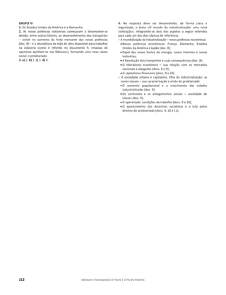 212 Editável e fotocopiável © Texto | O Fio da História
GRUPO IV
1. Os Estados Unidos da América e a Alemanha.
2. As novas potências industriais começaram a desenvolver-se
devido, entre outros fatores, ao desenvolvimento dos transportes
– visível no aumento da frota mercante das novas potências
(doc. 8) – e à abundância de mão de obra disponível para trabalhar
na indústria (como é referido no documento 9, «massas de
operários apinham-se nas fábricas»), formando uma nova classe
social: o proletariado.
3. a) 2. b) 1. c) 3. d) 4.
4. Na resposta deve ser desenvolvido, de forma clara e
organizada, o tema «O mundo da industrialização: uma nova
civilização», integrando-se dois dos aspetos a seguir referidos
para cada um dos dois tópicos de referência:
– A mundialização da industrialização – novas potências económicas
x Novas potências económicas: França, Alemanha, Estados
Unidos da América e Japão (doc. 8);
x Papel das novas fontes de energia, novos inventos e novas
indústrias;
x A Revolução dos transportes e suas consequências (doc. 8);
x O liberalismo económico – sua relação com os mercados
nacionais e alargados (docs. 8 e 9);
x O capitalismo financeiro (docs. 9 e 10).
– A sociedade urbana e capitalista, filha da industrialização: as
novas classes – sua caracterização e a luta do proletariado
x O aumento populacional e o crescimento das cidades
industrializadas (doc. 9);
x Os contrastes e os antagonismos sociais – sociedade de
classes (doc. 9);
x O operariado: condições de trabalho (docs. 9 e 10);
x O aparecimento das doutrinas socialistas e a luta pelos
direitos do proletariado (docs. 9, 10 e 11).
 