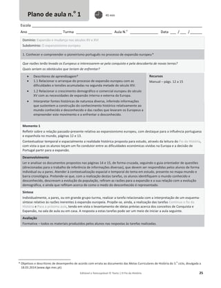 Editável e fotocopiável © Texto | O Fio da História 25
Escola _____________________________________________________________________________________
Ano _________________ Turma __________________ Aula N.o
______________ Data ___ / ___ /______
Domínio: Expansão e mudança nos séculos XV e XVI
Subdomínio: O expansionismo europeu
1. Conhecer e compreender o pioneirismo português no processo de expansão europeu*
Que razões terão levado os Europeus a interessarem-se pela conquista e pela descoberta de novas terras?
Quais seriam os obstáculos que teriam de enfrentar?
x Descritores de aprendizagem*
x 1.1 Relacionar o arranque do processo de expansão europeu com as
dificuldades e tensões acumuladas na segunda metade do século XIV.
x 1.2 Relacionar o crescimento demográfico e comercial europeu do século
XV com as necessidades de expansão interna e externa da Europa.
x Interpretar fontes históricas de natureza diversa, inferindo informações
que sustentem a construção do conhecimento histórico relativamente ao
mundo conhecido e desconhecido e das razões que levaram os Europeus a
empreender este movimento e a enfrentar o desconhecido.
Recursos
Manual – págs. 12 a 15
Momento 1
Refletir sobre a relação passado-presente relativa ao expansionismo europeu, com destaque para a influência portuguesa
e espanhola no mundo, páginas 12 e 13.
Contextualizar temporal e espacialmente a realidade histórica proposta para estudo, através da leitura do Fio da História,
com vista a que os alunos teçam um fio condutor entre as dificuldades económicas vividas na Europa e a decisão de
Portugal partir para a expansão.
Desenvolvimento
Ler e analisar os documentos propostos nas páginas 14 e 15, de forma cruzada, seguindo o guia orientador de questões
(direcionadas para o trabalho de inferência de informações diversas), que devem ser respondidas pelos alunos de forma
individual ou a pares. Atender à contextualização espacial e temporal do tema em estudo, presente no mapa-mundo e
barra cronológica. Pretende-se que, com a realização destas tarefas, os alunos identifiquem o mundo conhecido e
desconhecido, descrevam a evolução da população, refiram as razões para a expansão e a sua relação com a evolução
demográfica, e ainda que reflitam acerca de como o medo do desconhecido é representado.
Síntese
Individualmente, a pares, ou em grande grupo-turma, realizar a tarefa relacionada com a interpretação de um esquema-
síntese relativo às razões inerentes à expansão europeia. Propõe-se, ainda, a realização das tarefas Continuo o fio da
História e Para a próxima aula, tendo em vista o levantamento de ideias prévias acerca dos conceitos de Conquista e
Expansão, na sala de aula ou em casa. A resposta a estas tarefas pode ser um meio de iniciar a aula seguinte.
Avaliação
Formativa – todos os materiais produzidos pelos alunos nas respostas às tarefas realizadas.
* Objetivos e descritores de desempenho de acordo com errata ao documento das Metas Curriculares de História do 3.
o
ciclo, divulgada a
18.03.2014 (www.dge.mec.pt).
Plano de aula n.o
1 45 min
 