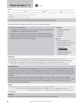 26 Editável e fotocopiável © Texto | O Fio da História
Escola _____________________________________________________________________________________
Ano _________________ Turma __________________ Aula N.o
______________ Data ___ / ___ /______
Domínio: Expansão e mudança nos séculos XV e XVI
Subdomínio: O expansionismo europeu
1. Conhecer e compreender o pioneirismo português no processo de expansão europeu
Porque terão sido os Portugueses os primeiros a iniciar a expansão europeia?
x Descritores de aprendizagem
 1.3 Explicar as condições políticas, sociais, técnicas, científicas e religiosas que
possibilitaram o arranque da expansão europeia.
x Interpretar fontes históricas de natureza diversa, inferindo informações que
sustentem a construção do conhecimento histórico relativamente às atividades
marítimas realizadas, aos instrumentos utilizados e ao contributo dos contactos
com outros povos para a expansão portuguesa.
Conceito(s)
x Navegação astronómica
x Descoberta
x Conquista
x Expansão
Recursos
x Manual – págs. 16 e 17
x Cad. de atividades – Ficha 1/1A
x O fio do estudo – Ficha 1
x CAP – Ficha 1
x
Mapa de conceitos – A
prioridade de Portugal na
expansão europeia
Momento 1
Contextualizar temporal e espacialmente a realidade histórica proposta para estudo, através da leitura do Fio da História,
com vista a que os alunos teçam um fio condutor entre as dificuldades económicas vividas na Europa e a decisão de
Portugal a partir para a expansão. Pedir aos alunos que partilhem a sua resolução da tarefa da rubrica Para a próxima
aula, solicitada na aula anterior, acerca da frase que está relacionada com o conceito de conquista e expansão.
Desenvolvimento
Ler e analisar os documentos propostos nas páginas 16 e 17, de forma cruzada, seguindo o guia orientador de questões
(direcionadas para o trabalho de inferência de informações diversas), que devem ser respondidas pelos alunos de forma
individual ou a pares. Pretende-se que os alunos identifiquem os instrumentos e as atividades marítimas praticadas pelos
Portugueses, distingam os vários tipos de razões que levaram a esta decisão, e ainda o contributo dos vários povos para a
expansão.
Simultaneamente, propõe-se que, através das questões propostas, os alunos reflitam acerca das várias condições
políticas, sociais, técnicas, científicas e religiosas que possibilitaram o arranque da expansão europeia. Aos alunos é ainda
solicitado que selecionem os documentos que podem suportar a afirmação de que os contactos entre vários povos
promoveram a troca de conhecimentos.
Síntese
Individualmente, a pares, ou em grande grupo-turma, realizar as propostas da tarefa À descoberta de palavras e ler o Não
confundas..., para promover a clarificação conceptual dos alunos. Propõe-se, ainda, a realização das tarefas Continuo o
fio da História e Para a próxima aula, na sala de aula ou em casa. A resposta a estas tarefas pode ser um meio de iniciar a
aula seguinte.
Avaliação
Formativa – todos os materiais produzidos pelos alunos nas respostas às tarefas realizadas.
Plano de aula n.o
2 45 min
 
