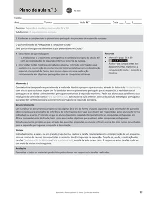 Editável e fotocopiável © Texto | O Fio da História 27
Escola _____________________________________________________________________________________
Ano _________________ Turma __________________ Aula N.o
______________ Data ___ / ___ /______
Domínio: Expansão e mudança nos séculos XV e XVI
Subdomínio: O expansionismo europeu
1. Conhecer e compreender o pioneirismo português no processo de expansão europeu
O que terá levado os Portugueses a conquistar Ceuta?
Será que os Portugueses obtiveram o que pretendiam em Ceuta?
x Descritores de aprendizagem
 1.2 Relacionar o crescimento demográfico e comercial europeu do século XV
com as necessidades de expansão interna e externa da Europa.
x Interpretar fontes históricas de natureza diversa, inferindo informações que
sustentem a construção do conhecimento histórico relativamente à localização
espacial e temporal de Ceuta, bem como a tecerem uma explicação
relativamente aos objetivos perseguidos com as conquistas africanas.
Recursos
x Manual – págs. 18 e 19
x
Áudio – Da Europa antes dos
descobrimentos marítimos à
conquista de Ceuta – ouvindo a
História
Momento 1
Contextualizar temporal e espacialmente a realidade histórica proposta para estudo, através da leitura do Fio da História,
com vista a que os alunos teçam um fio condutor entre o pioneirismo português para a expansão, a realidade social
portuguesa e os vários conhecimentos portugueses relativos à expansão marítima. Pedir aos alunos que partilhem a sua
resolução da tarefa da rubrica Para a próxima aula, solicitada na aula anterior, acerca da posição estratégica portuguesa
que pode ter contribuído para o pioneirismo português na expansão europeia.
Desenvolvimento
Ler e analisar os documentos propostos nas páginas 18 e 19, de forma cruzada, seguindo o guia orientador de questões
(direcionadas para o trabalho de inferência de informações diversas), que devem ser respondidas pelos alunos de forma
individual ou a pares. Pretende-se que os alunos localizem espacial e temporalmente as conquistas portuguesas em
África, nomeadamente de Ceuta, bem como acerca dos objetivos que explicam estas conquistas portuguesas.
Simultaneamente, propõe-se que, através das questões propostas, os alunos reflitam acerca dos dois rumos desenhados
para a expansão portuguesa: conquista e descoberta.
Síntese
Individualmente, a pares, ou em grande grupo-turma, realizar a tarefa relacionada com a interpretação de um esquema-
síntese relativo às causas, consequências e caminhos dos Portugueses na expansão. Propõe-se, ainda, a realização das
tarefas Continuo o fio da História e Para a próxima aula, na sala de aula ou em casa. A resposta a estas tarefas pode ser
um meio de iniciar a aula seguinte.
Avaliação
Formativa – todos os materiais produzidos pelos alunos nas respostas às tarefas realizadas.
Plano de aula n.o
3 45 min
 