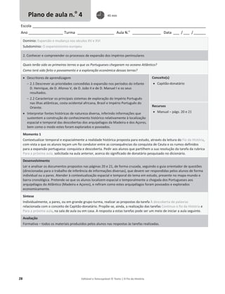 28 Editável e fotocopiável © Texto | O Fio da História
Escola _____________________________________________________________________________________
Ano _________________ Turma __________________ Aula N.o
______________ Data ___ / ___ /______
Domínio: Expansão e mudança nos séculos XV e XVI
Subdomínio: O expansionismo europeu
2. Conhecer e compreender os processos de expansão dos impérios peninsulares
Quais terão sido as primeiras terras a que os Portugueses chegaram no oceano Atlântico?
Como terá sido feito o povoamento e a exploração económica dessas terras?
x Descritores de aprendizagem
 2.1 Descrever as prioridades concedidas à expansão nos períodos do infante
D. Henrique, de D. Afonso V, de D. João II e de D. Manuel I e os seus
resultados.
 2.2 Caracterizar os principais sistemas de exploração do Império Português
nas ilhas atlânticas, costa ocidental africana, Brasil e Império Português do
Oriente.
x Interpretar fontes históricas de natureza diversa, inferindo informações que
sustentem a construção do conhecimento histórico relativamente à localização
espacial e temporal das descobertas dos arquipélagos da Madeira e dos Açores,
bem como o modo estes foram explorados e povoados.
Conceito(s)
x Capitão-donatário
Recursos
x Manual – págs. 20 e 21
Momento 1
Contextualizar temporal e espacialmente a realidade histórica proposta para estudo, através da leitura do Fio da História,
com vista a que os alunos teçam um fio condutor entre as consequências da conquista de Ceuta e os rumos definidos
para a expansão portuguesa: conquista e descoberta. Pedir aos alunos que partilhem a sua resolução da tarefa da rubrica
Para a próxima aula, solicitada na aula anterior, acerca do significado de donatário pesquisado no dicionário.
Desenvolvimento
Ler e analisar os documentos propostos nas páginas 20 e 21, de forma cruzada, seguindo o guia orientador de questões
(direcionadas para o trabalho de inferência de informações diversas), que devem ser respondidas pelos alunos de forma
individual ou a pares. Atender à contextualização espacial e temporal do tema em estudo, presente no mapa-mundo e
barra cronológica. Pretende-se que os alunos localizem espacial e temporalmente a chegada dos Portugueses aos
arquipélagos do Atlântico (Madeira e Açores), e refiram como estes arquipélagos foram povoados e explorados
economicamente.
Síntese
Individualmente, a pares, ou em grande grupo-turma, realizar as propostas da tarefa À descoberta de palavras
relacionada com o conceito de Capitão-donatário. Propõe-se, ainda, a realização das tarefas Continuo o fio da História e
Para a próxima aula, na sala de aula ou em casa. A resposta a estas tarefas pode ser um meio de iniciar a aula seguinte.
Avaliação
Formativa – todos os materiais produzidos pelos alunos nas respostas às tarefas realizadas.
Plano de aula n.o
4 45 min
 