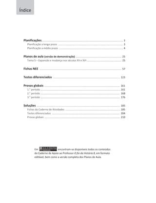 Planificações...................................................................................................... 3
Planificação a longo prazo ................................................................................. 3
Planificação a médio prazo ................................................................................ 4
Planos de aula (versão de demonstração) ......................................................... 25
Tema 5 – Expansão e mudança nos séculos XV e XVI ........................................... 25
Fichas NEE .................................................................................................................... 57
Testes diferenciados ............................................................................................... 123
Provas globais ........................................................................................................... 161
1.o
período ....................................................................................................161
2.o
período ................................................................................................... 168
3.o
período ................................................................................................... 176
Soluções ...................................................................................................................... 185
Fichas do Caderno de Atividades .....................................................................185
Testes diferenciados ..................................................................................... 204
Provas globais .............................................................................................. 210
Em encontram-se disponíveis todos os conteúdos
do Caderno de Apoio ao Professor O fio da História 8, em formato
editável, bem como a versão completa dos Planos de Aula.
Índice
 