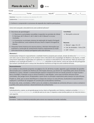 Editável e fotocopiável © Texto | O Fio da História 29
Escola _____________________________________________________________________________________
Ano _________________ Turma __________________ Aula N.o
______________ Data ___ / ___ /______
Domínio: Expansão e mudança nos séculos XV e XVI
Subdomínio: O expansionismo europeu
2. Conhecer e compreender os processos de expansão dos impérios peninsulares
Como terá avançado a descoberta da costa ocidental africana?
x Descritores de aprendizagem
 2.1 Descrever as prioridades concedidas à expansão nos períodos do infante
D. Henrique, de D. Afonso V, de D. João II e de D. Manuel I e os seus
resultados.
 2.2 Caracterizar os principais sistemas de exploração do Império Português
nas ilhas atlânticas, costa ocidental africana, Brasil e Império Português do
Oriente.
x Interpretar fontes históricas de natureza diversa, inferindo informações que
sustentem a construção do conhecimento histórico relativamente ao modo
como decorreram os avanços portugueses pela costa africana.
Conceito(s)
x Monopólio comercial
Recursos
x Manual – págs. 22 e 23
x Cad. de atividades – Ficha 2/2A
x CAP – Ficha 2
Momento 1
Contextualizar temporal e espacialmente a realidade histórica proposta para estudo, através da leitura do Fio da História,
com vista a que os alunos teçam um fio condutor entre a descoberta dos arquipélagos da Madeira e dos Açores, o modo
como foram explorados e organizados em capitanias e os avanços na descoberta da costa africana. Pedir aos alunos que
partilhem a sua resolução da tarefa Para a próxima aula, solicitada na aula anterior, acerca do nome de três portugueses
que tenham contribuído para o avanço das descobertas marítimas ao longo da costa ocidental africana.
Desenvolvimento
Ler e analisar os documentos propostos nas páginas 22 e 23, de forma cruzada, seguindo o guia orientador de questões
(direcionadas para o trabalho de inferência de informações diversas), que devem ser respondidas pelos alunos de forma
individual ou a pares. Atender à contextualização espacial e temporal do tema em estudo presente no mapa-mundo e
barra cronológica. Pretende-se que os alunos localizem o cabo Bojador, como esses territórios africanos foram
controlados, que perigos foram ultrapassados e quem foram os principais responsáveis pelos avanços na costa africana.
Propõe-se, ainda, que os alunos identifiquem as etapas dos avanços na costa africana, localizando-as espacialmente e
expliquem o contributo da navegação em caravela para as descobertas marítimas.
Os alunos são, ainda, convidados a refletir acerca da unidade ou diversidade do continente africano e como o contacto e
a partilha entre povos promove o desenvolvimento de conhecimento.
Síntese
Individualmente, a pares, ou em grande grupo-turma, leiam as Expressões com História e realizem as tarefas Continuo o
fio da História e Para a próxima aula, na sala de aula ou em casa. A resposta a estas tarefas pode ser um meio de iniciar a
aula seguinte.
Avaliação
Formativa – todos os materiais produzidos pelos alunos nas respostas às tarefas realizadas.
Plano de aula n.o
5 45 min
 