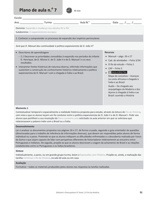 Editável e fotocopiável © Texto | O Fio da História 31
Escola _____________________________________________________________________________________
Ano _________________ Turma __________________ Aula N.o
______________ Data ___ / ___ /______
Domínio: Expansão e mudança nos séculos XV e XVI
Subdomínio: O expansionismo europeu
2. Conhecer e compreender os processos de expansão dos impérios peninsulares
Será que D. Manuel deu continuidade à política expansionista de D. João II?
x Descritores de aprendizagem
 2.1 Descrever as prioridades concedidas à expansão nos períodos do infante
D. Henrique, de D. Afonso V, de D. João II e de D. Manuel I e os seus
resultados.
x Interpretar fontes históricas de natureza diversa, inferindo informações que
sustentem a construção do conhecimento histórico relativamente à política
expansionista de D. Manuel I com a chegada à Índia e ao Brasil.
Recursos
x Manual – págs. 26 e 27
x Cad. de atividades – Ficha 3/3A
x O fio do estudo – Ficha 2
x CAP – Ficha 3
x
Mapa de conceitos – Avanços
na costa africana e chegada à
Índia e ao Brasil
Áudio – Da chegada aos
arquipélagos da Madeira e dos
Açores à chegada à Índia e ao
Brasil: ouvindo a HIstória
Momento 1
Contextualizar temporal e espacialmente a realidade histórica proposta para estudo, através da leitura do Fio da História,
com vista a que os alunos teçam um fio condutor entre a política expansionista de D. João II e de D. Manuel I. Pedir aos
alunos que partilhem a sua resolução do Para a próxima aula solicitado na aula anterior em que se solicitava que
relacionassem a palavra índio com o Brasil ou a Índia.
Desenvolvimento
Ler e analisar os documentos propostos nas páginas 26 e 27, de forma cruzada, seguindo o guia orientador de questões
(direcionadas para o trabalho de inferência de informações diversas), que devem ser respondidas pelos alunos de forma
individual ou a pares. Pretende-se que os alunos indiquem as dificuldades enfrentadas e a descoberta realizada por Vasco
da Gama e que sejam capazes de lidar com perspetivas diferentes de historiadores relativamente ao encontro entre
Portugueses e Indianos. De seguida, propõe-se que os alunos descrevam a viagem de achamento do Brasil e as relações
estabelecidas entre os Portugueses e os Índios brasileiros.
Síntese
Individualmente, a pares, ou em grande grupo-turma, leiam o Expressões com História. Propõe-se, ainda, a realização das
tarefas Continuo o fio da História, na sala de aula ou em casa.
Avaliação
Formativa – todos os materiais produzidos pelos alunos nas respostas às tarefas realizadas.
Plano de aula n.o
7 45 min
 