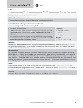 Editável e fotocopiável © Texto | O Fio da História 33
Escola _____________________________________________________________________________________
Ano _________________ Turma __________________ Aula N.o
______________ Data ___ / ___ /______
Domínio: Expansão e mudança nos séculos XV e XVI
Subdomínio: O expansionismo europeu
2. Conhecer e compreender os processos de expansão dos impérios peninsulares
Que produtos terão os Portugueses trazido da costa africana?
Como terá sido organizado o comércio nessa região?
x Descritores de aprendizagem
 2.2 Caracterizar os principais sistemas de exploração do Império Português
nas ilhas atlânticas, costa ocidental africana, Brasil e Império Português do
Oriente.
x Interpretar fontes históricas de natureza diversa, inferindo informações que
sustentem a construção do conhecimento histórico relativamente aos produtos
e organização Portuguesa do comércio africano.
Conceito(s)
x Tráfico de escravos
x Feitoria
x Fortaleza
Recursos
x Manual – págs. 32 e 33
Momento 1
Contextualizar temporal e espacialmente a realidade histórica proposta para estudo, através da leitura do Fio da História,
com vista a que os alunos teçam um fio condutor entre a política expansionista de D. João II, de D. Manuel I e as ligações
marítimas entre os vários continentes.
Desenvolvimento
Ler e analisar os documentos propostos nas páginas 32 e 33, de forma cruzada, seguindo o guia orientador de questões
direcionadas para o trabalho da inferência de informações diversas e que devem ser respondidas pelos alunos de forma
individual ou a pares. Atender à contextualização espacial e temporal do tema em estudo presente no mapa-mundo e
barra cronológica. Pretende-se que os alunos refiram as atividades económicas desenvolvidas pelos Portugueses na costa
africana, identificando os produtos transacionados, bem como se organizou o comércio e se desenvolveram os contactos
entre os Portugueses e os Africanos.
Síntese
Individualmente, a pares, ou em grande grupo-turma, realizar as propostas de tarefa À descoberta de palavras para
promover a clarificação conceptual dos alunos. Propõe-se, ainda, a realização das tarefas Continuo o fio da História e do
Para a próxima aula na sala de aula ou em casa.
Avaliação
Formativa – todos os materiais produzidos pelos alunos nas respostas às tarefas realizadas.
Plano de aula n.o
9 45 min
 