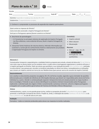 34 Editável e fotocopiável © Texto | O Fio da História
Escola _____________________________________________________________________________________
Ano _________________ Turma __________________ Aula N.o
______________ Data ___ / ___ /______
Domínio: Expansão e mudança nos séculos XV e XVI
Subdomínio: O expansionismo europeu
2. Conhecer e compreender os processos de expansão dos impérios peninsulares
Quais seriam as riquezas do Oriente?
Como terá sido construído o Império Português do Oriente?
Será que os Portugueses apenas fizeram comércio no Oriente?
x Descritores de aprendizagem
 2.2 Caracterizar os principais sistemas de exploração do Império Português
nas ilhas atlânticas, costa ocidental africana, Brasil e Império Português do
Oriente.
x Interpretar fontes históricas de natureza diversa, inferindo informações que
sustentem a construção do conhecimento histórico relativamente aos produtos
e organização Portuguesa do império no Oriente.
Conceito(s)
x Império colonial
x Mare clausum
x Missionação
Recursos
x Manual – págs. 34 e 35
x
Animação 3D – A nau
quinhentista
Momento 1
Contextualizar temporal e espacialmente a realidade histórica proposta para estudo, através da leitura do Fio da História,
com vista a que os alunos teçam um fio condutor entre o modo como os portugueses organizaram o comércio africano e
o império português no Oriente. Pedir aos alunos que partilhem a sua resolução da tarefa Para a próxima aula, solicitada
na aula anterior, que passava por recordar as temáticas abordadas no último ano letivo, nomeadamente as civilizações
que criaram um império colonial em torno do mar Mediterrâneo (para pensar acerca do conceito de Império Colonial).
Desenvolvimento
Ler e analisar os documentos propostos nas páginas 34 e 35, de forma cruzada, seguindo o guia orientador de questões
(direcionadas para o trabalho de inferência de informações diversas), que devem ser respondidas pelos alunos de forma
individual ou a pares. Atender à contextualização espacial e temporal do tema em estudo presente no mapa-mundo e
barra cronológica. Pretende-se que os alunos identifiquem os produtos orientais transacionados pelos Portugueses
explicando a calendarização das viagens à Índia e caracterizando a presença comercial, cultural e religiosa portuguesa
conjugada com as ações político-governativas de Francisco de Almeida e Afonso Albuquerque.
Síntese
Individualmente, a pares, ou em grande grupo-turma, realizar as propostas da tarefa À descoberta de palavras para
promover a clarificação conceptual dos alunos. Propõe-se, ainda, a realização das tarefas Continuo o fio da História e do
Para a próxima aula, na sala de aula ou em casa.
Avaliação
Formativa – todos os materiais produzidos pelos alunos nas respostas às tarefas realizadas.
Plano de aula n.o
10 45 min
 