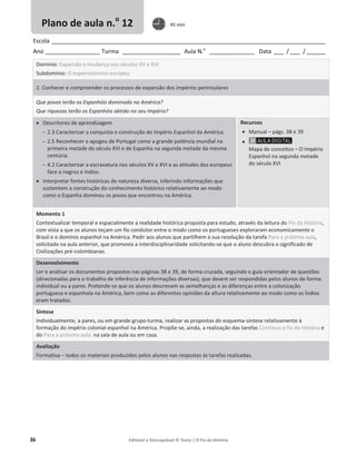36 Editável e fotocopiável © Texto | O Fio da História
Escola _____________________________________________________________________________________
Ano _________________ Turma __________________ Aula N.o
______________ Data ___ / ___ /______
Domínio: Expansão e mudança nos séculos XV e XVI
Subdomínio: O expansionismo europeu
2. Conhecer e compreender os processos de expansão dos impérios peninsulares
Que povos terão os Espanhóis dominado na América?
Que riquezas terão os Espanhóis obtido no seu Império?
x Descritores de aprendizagem
 2.3 Caracterizar a conquista e construção do Império Espanhol da América.
 2.5 Reconhecer o apogeu de Portugal como a grande potência mundial na
primeira metade do século XVI e de Espanha na segunda metade da mesma
centúria.
 4.2 Caracterizar a escravatura nos séculos XV e XVI e as atitudes dos europeus
face a negros e índios.
x Interpretar fontes históricas de natureza diversa, inferindo informações que
sustentem a construção do conhecimento histórico relativamente ao modo
como o Espanha dominou os povos que encontrou na América.
Recursos
x Manual – págs. 38 e 39
x
Mapa de conceitos – O Império
Espanhol na segunda metade
do século XVI
Momento 1
Contextualizar temporal e espacialmente a realidade histórica proposta para estudo, através da leitura do Fio da História,
com vista a que os alunos teçam um fio condutor entre o modo como os portugueses exploraram economicamente o
Brasil e o domínio espanhol na América. Pedir aos alunos que partilhem a sua resolução da tarefa Para a próxima aula,
solicitada na aula anterior, que promovia a interdisciplinaridade solicitando-se que o aluno descubra o significado de
Civilizações pré-colombianas.
Desenvolvimento
Ler e analisar os documentos propostos nas páginas 38 e 39, de forma cruzada, seguindo o guia orientador de questões
(direcionadas para o trabalho de inferência de informações diversas), que devem ser respondidas pelos alunos de forma
individual ou a pares. Pretende-se que os alunos descrevam as semelhanças e as diferenças entre a colonização
portuguesa e espanhola na América, bem como as diferentes opiniões da altura relativamente ao modo como os Índios
eram tratados.
Síntese
Individualmente, a pares, ou em grande grupo-turma, realizar as propostas do esquema-síntese relativamente à
formação do império colonial espanhol na América. Propõe-se, ainda, a realização das tarefas Continuo o fio da História e
do Para a próxima aula, na sala de aula ou em casa.
Avaliação
Formativa – todos os materiais produzidos pelos alunos nas respostas às tarefas realizadas.
Plano de aula n.o
12 45 min
 