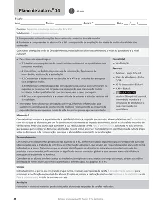 38 Editável e fotocopiável © Texto | O Fio da História
Escola _____________________________________________________________________________________
Ano _________________ Turma __________________ Aula N.o
______________ Data ___ / ___ /______
Domínio: Expansão e mudança nos séculos XV e XVI
Subdomínio: O expansionismo europeu
3. Compreender as transformações decorrentes do comércio à escala mundial
4. Conhecer e compreender os séculos XV e XVI como período de ampliação dos níveis de multiculturalidade das
sociedades
Que outras alterações terão os Descobrimentos provocado nos diversos continentes, a nível do quotidiano e a nível
cultural?
x Descritores de aprendizagem
 3.2 Avaliar as consequências do comércio intercontinental no quotidiano e nos
consumos mundiais.
 4.1 Identificar, no âmbito de processos de colonização, fenómenos de
intercâmbio, aculturação e assimilação.
 4.2 Caracterizar a escravatura nos séculos XV e XVI e as atitudes dos europeus
face a negros e índios.
 4.3 Referenciar a intensificação das perseguições aos judeus que culminaram na
expulsão ou na conversão forçada e na perseguição dos mesmos de muitos
territórios da Europa Ocidental, com destaque para o caso português.
 4.4 Constatar a permanência e a universalidade de valores e atitudes racistas até
à atualidade.
x Interpretar fontes históricas de natureza diversa, inferindo informações que
sustentem a construção do conhecimento histórico relativamente ao impacto da
expansão ibérica-europeia no modo de vida dos vários povos agora em contacto.
Conceito(s)
x Aculturação
Recursos
x Manual – págs. 42 e 43
x Cad. de atividades – Ficha
5/5A
x O fio do estudo – Ficha 4
x CAP – Ficha 5
x
Áudio – O Império Espanhol,
o comércio mundial e a
circulação de produtos e a
sua repercussão no
quotidiano
Momento 1
Contextualizar temporal e espacialmente a realidade histórica proposta para estudo, através da leitura do Fio da História,
com vista a que os alunos teçam um fio condutor relativamente ao impacto económico, social e cultural do encontro de
vários povos. Pedir aos alunos que partilhem a sua resolução da tarefa Para a próxima aula, solicitada na aula anterior,
que passava por recordar as temáticas abordadas no ano letivo anterior, nomeadamente, da influência da cultura grega
sobre os Romanos e da romanização, para que o aluno defina o conceito de aculturação.
Desenvolvimento
Ler e analisar os documentos propostos nas páginas 42 e 43, de forma cruzada, seguindo o guia orientador de questões
(direcionadas para o trabalho de inferência de informações diversas), que devem ser respondidas pelos alunos de forma
individual ou a pares. Pretende-se que os alunos identifiquem os vários locais colocados em contacto através dos
produtos transacionados, reflitam sobre os significado destes contactos globais e que pensem acerca da influência
portuguesa e espanhola na América.
Convidam-se os alunos a refletir acerca da intolerância religiosa e a escravatura ao longo do tempo, através da análise
orientada de fontes diversas e em escala temporal diferenciada, nas páginas 44 e 45.
Síntese
Individualmente, a pares, ou em grande grupo-turma, realizar as propostas da tarefa À descoberta de palavras para
promover a clarificação conceptual dos alunos. Propõe-se, ainda, a realização das tarefas Continuo o fio da História e do
Para a próxima aula, na sala de aula ou em casa.
Avaliação
Formativa – todos os materiais produzidos pelos alunos nas respostas às tarefas realizadas.
Plano de aula n.o
14 45 min
 