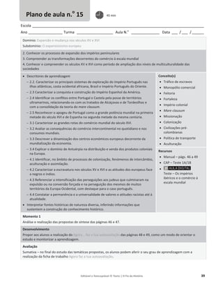Editável e fotocopiável © Texto | O Fio da História 39
Escola _____________________________________________________________________________________
Ano _________________ Turma __________________ Aula N.o
______________ Data ___ / ___ /______
Domínio: Expansão e mudança nos séculos XV e XVI
Subdomínio: O expansionismo europeu
2. Conhecer os processos de expansão dos impérios peninsulares
3. Compreender as transformações decorrentes do comércio à escala mundial
4. Conhecer e compreender os séculos XV e XVI como período de ampliação dos níveis de multiculturalidade das
sociedades
x Descritores de aprendizagem
 2.2. Caracterizar os principais sistemas de exploração do Império Português nas
ilhas atlânticas, costa ocidental africana, Brasil e Império Português do Oriente.
 2.3 Caracterizar a conquista e construção do Império Espanhol da América.
 2.4 Identificar os conflitos entre Portugal e Castela pela posse de territórios
ultramarinos, relacionando-os com os tratados de Alcáçovas e de Tordesilhas e
com a consolidação da teoria do mare clausum.
 2.5 Reconhecer o apogeu de Portugal como a grande potência mundial na primeira
metade do século XVI e de Espanha na segunda metade da mesma centúria.
 3.1 Caracterizar as grandes rotas do comércio mundial do século XVI.
 3.2 Avaliar as consequências do comércio intercontinental no quotidiano e nos
consumos mundiais.
 3.3 Descrever a dinamização dos centros económicos europeus decorrente da
mundialização da economia.
 3.4 Explicar o domínio de Antuérpia na distribuição e venda dos produtos coloniais
na Europa.
 4.1 Identificar, no âmbito de processos de colonização, fenómenos de intercâmbio,
aculturação e assimilação.
 4.2 Caracterizar a escravatura nos séculos XV e XVI e as atitudes dos europeus face
a negros e índios.
 4.3 Referenciar a intensificação das perseguições aos judeus que culminaram na
expulsão ou na conversão forçada e na perseguição dos mesmos de muitos
territórios da Europa Ocidental, com destaque para o caso português.
 4.4 Constatar a permanência e a universalidade de valores e atitudes racistas até à
atualidade.
x Interpretar fontes históricas de natureza diversa, inferindo informações que
sustentem a construção do conhecimento histórico.
Conceito(s)
x Tráfico de escravos
x Monopólio comercial
x Feitoria
x Fortaleza
x Império colonial
x Mare clausum
x Missionação
x Colonização
x Civilizações pré-
colombianas
x Política de transporte
x Aculturação
Recursos
x Manual – págs. 46 a 49
x CAP – Teste 1A/1B
x
Teste – Os impérios
ibéricos e o comércio à
escala mundial
Momento 1
Análise e realização das propostas de síntese das páginas 46 e 47.
Desenvolvimento
Propor aos alunos a realização do Agora... faz a tua autoavaliação das páginas 48 e 49, como um modo de orientar o
estudo e monitorizar a aprendizagem.
Avaliação
Sumativa – no final do estudo das temáticas propostas, os alunos podem aferir o seu grau de aprendizagem com a
realização da ficha de trabalho Agora faz a tua autoavaliação.
Plano de aula n.o
15 45 min
 