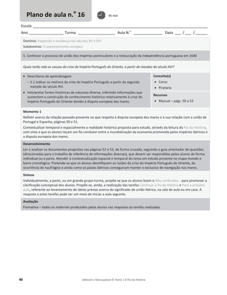 40 Editável e fotocopiável © Texto | O Fio da História
Escola _____________________________________________________________________________________
Ano _________________ Turma __________________ Aula N.o
______________ Data ___ / ___ /______
Domínio: Expansão e mudança nos séculos XV e XVI
Subdomínio: O expansionismo europeu
5. Conhecer o processo de união dos impérios peninsulares e a restauração da independência portuguesa em 1640
Quais terão sido as causas da crise do Império Português do Oriente, a partir de meados do século XVI?
x Descritores de aprendizagem
 5.1 Indicar os motivos da crise do Império Português a partir da segunda
metade do século XVI.
x Interpretar fontes históricas de natureza diversa, inferindo informações que
sustentem a construção do conhecimento histórico relativamente à crise do
Império Português do Oriente devido à disputa europeia dos mares.
Conceito(s)
x Corso
x Pirataria
Recursos
x Manual – págs. 50 a 53
Momento 1
Refletir acerca da relação passado-presente no que respeita à disputa europeia dos mares e à sua relação com a união de
Portugal e Espanha, páginas 50 e 51.
Contextualizar temporal e espacialmente a realidade histórica proposta para estudo, através da leitura do Fio da História,
com vista a que os alunos teçam um fio condutor entre a mundialização da economia promovida pelos impérios ibéricos e
a disputa europeia dos mares.
Desenvolvimento
Ler e analisar os documentos propostos nas páginas 52 e 53, de forma cruzada, seguindo o guia orientador de questões
(direcionadas para o trabalho de inferência de informações diversas), que devem ser respondidas pelos alunos de forma
individual ou a pares. Atender à contextualização espacial e temporal do tema em estudo presente no mapa-mundo e
barra cronológica. Pretende-se que os alunos identifiquem as razões da crise do Império Português do Oriente, da
ocorrência de naufrágios e ainda como os países ibéricos conseguiram manter o exclusivo de navegação nos mares.
Síntese
Individualmente, a pares, ou em grande grupo-turma, propõe-se que os alunos leiam o Não confundas... para promover a
clarificação conceptual dos alunos. Propõe-se, ainda, a realização das tarefas Continuo o fio da História e Para a próxima
aula, referente ao levantamento de ideias prévias acerca do significado de união Ibérica, na sala de aula ou em casa. A
resposta a estas tarefas pode ser um meio de iniciar a aula seguinte.
Avaliação
Formativa – todos os materiais produzidos pelos alunos nas respostas às tarefas realizadas.
Plano de aula n.o
16 45 min
 
