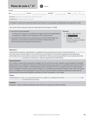 Editável e fotocopiável © Texto | O Fio da História 41
Escola _____________________________________________________________________________________
Ano _________________ Turma __________________ Aula N.o
______________ Data ___ / ___ /______
Domínio: Expansão e mudança nos séculos XV e XVI
Subdomínio: O expansionismo europeu
5. Conhecer o processo de união dos impérios peninsulares e a restauração da independência portuguesa em 1640
Que razões terão conduzido à perda da independência de Portugal, em 1580?
x Descritores de aprendizagem
 5.2 Descrever os fatores que estiveram na origem da perda de independência
portuguesa em 1580 e da concretização de uma monarquia dual.
x Interpretar fontes históricas de natureza diversa, inferindo informações que
sustentem a construção do conhecimento histórico relativamente aos
acontecimentos que conduziram à União Ibérica.
Recursos
x Manual – págs. 54 e 55
x
Animação – A crise do
Império Português do Oriente
e a União Ibérica
Momento 1
Contextualizar temporal e espacialmente a realidade histórica proposta para estudo, através da leitura do Fio da História,
com vista a que os alunos teçam um fio condutor entre o período de crise económica portuguesa provocada pela
diminuição dos lucros do comércio colonial e a União Ibérica. Pedir aos alunos que partilhem a sua resolução da tarefa
Para a próxima aula, solicitada na aula anterior, relativa ao significado de União Ibérica.
Desenvolvimento
Ler e analisar os documentos propostos nas páginas 54 e 55, de forma cruzada, seguindo o guia orientador de questões
(direcionadas para o trabalho de inferência de informações diversas), que devem ser respondidas pelos alunos de forma
individual ou a pares. Atender à contextualização espacial e temporal do tema em estudo presente no mapa-mundo e
barra cronológica. Pretende-se que os alunos indiquem as consequências da batalha de Alcácer-Quibir, bem como quem
eram os candidatos ao trono português e de que forma a crise de sucessão foi resolvida explicando as promessas de
manutenção de autonomia portuguesa assumidas por Filipe II de Espanha, I de Portugal.
Síntese
Individualmente, a pares, ou em grande grupo-turma, propõe-se a realização das tarefas Continuo o fio da História e do
Para a próxima aula, na sala de aula ou em casa.
Avaliação
Formativa – todos os materiais produzidos pelos alunos nas respostas às tarefas realizadas.
Plano de aula n.o
17 45 min
 
