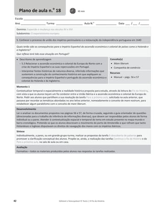 42 Editável e fotocopiável © Texto | O Fio da História
Escola _____________________________________________________________________________________
Ano _________________ Turma __________________ Aula N.o
______________ Data ___ / ___ /______
Domínio: Expansão e mudança nos séculos XV e XVI
Subdomínio: O expansionismo europeu
5. Conhecer o processo de união dos impérios peninsulares e a restauração da independência portuguesa em 1640
Quais terão sido as consequências para o Império Espanhol da ascensão económica e colonial de países como a Holanda e
a Inglaterra?
Que reflexo terá tido essa situação em Portugal?
x Descritores de aprendizagem
 5.3 Relacionar a ascensão económica e colonial da Europa do Norte com a
crise do Império Espanhol e as suas repercussões em Portugal.
 Interpretar fontes históricas de natureza diversa, inferindo informações que
sustentem a construção do conhecimento histórico em que expliquem as
consequências para o Império Espanhol e português da ascensão económica e
colonial da Holanda e da Inglaterra.
Conceito(s)
x Mare liberum
x Companhia de comércio
Recursos
x Manual – págs. 56 e 57
Momento 1
Contextualizar temporal e espacialmente a realidade histórica proposta para estudo, através da leitura do Fio da História,
com vista a que os alunos teçam um fio condutor entre a União Ibérica e a ascensão económica e colonial da Europa do
Norte. Pedir aos alunos que partilhem a sua resolução da tarefa Para a próxima aula, solicitada na aula anterior, que
passava por recordar as temáticas abordadas no ano letivo anterior, nomeadamente o conceito de mare nostrum, para
estabelecer algum paralelismo com o conceito de mare liberum.
Desenvolvimento
Ler e analisar os documentos propostos nas páginas 56 e 57, de forma cruzada, seguindo o guia orientador de questões
(direcionadas para o trabalho de inferência de informações diversas), que devem ser respondidas pelos alunos de forma
individual ou a pares. Atender à contextualização espacial e temporal do tema em estudo presente no mapa-mundo e
barra cronológica. Pretende-se que os alunos descrevam o movimento do porto de Amsterdão e que refiram que tanto
Holandeses e Ingleses disputavam os direitos de navegação dos mares com os impérios ibéricos.
Síntese
Individualmente, a pares, ou em grande grupo-turma, realizar as propostas da tarefa À descoberta de palavras para
promover a clarificação conceptual dos alunos. Propõe-se, ainda, a realização das tarefas Continuo o fio da História e do
Para a próxima aula, na sala de aula ou em casa.
Avaliação
Formativa – todos os materiais produzidos pelos alunos nas respostas às tarefas realizadas.
Plano de aula n.o
18 45 min
 