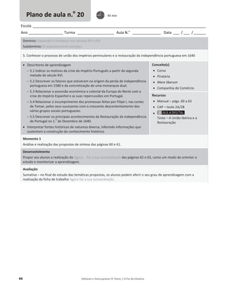 44 Editável e fotocopiável © Texto | O Fio da História
Escola _____________________________________________________________________________________
Ano _________________ Turma __________________ Aula N.o
______________ Data ___ / ___ /______
Domínio: Expansão e mudança nos séculos XV e XVI
Subdomínio: O expansionismo europeu
5. Conhecer o processo de união dos impérios peninsulares e a restauração da independência portuguesa em 1640
x Descritores de aprendizagem
 5.1 Indicar os motivos da crise do Império Português a partir da segunda
metade do século XVI.
 5.2 Descrever os fatores que estiveram na origem da perda de independência
portuguesa em 1580 e da concretização de uma monarquia dual.
 5.3 Relacionar a ascensão económica e colonial da Europa do Norte com a
crise do Império Espanhol e as suas repercussões em Portugal.
 5.4 Relacionar o incumprimento das promessas feitas por Filipe I, nas cortes
de Tomar, pelos seus sucessores com o crescente descontentamento dos
vários grupos sociais portugueses.
 5.5 Descrever os principais acontecimentos da Restauração da independência
de Portugal no 1.
o
de Dezembro de 1640.
x Interpretar fontes históricas de natureza diversa, inferindo informações que
sustentem a construção do conhecimento histórico.
Conceito(s)
x Corso
x Pirataria
x Mare liberum
x Companhia de Comércio
Recursos
x Manual – págs. 60 a 63
x CAP – teste 2A/2B
x
Teste – A União Ibérica e a
Restauração
Momento 1
Análise e realização das propostas de síntese das páginas 60 e 61.
Desenvolvimento
Propor aos alunos a realização do Agora... faz a tua autoavaliação das páginas 62 e 63, como um modo de orientar o
estudo e monitorizar a aprendizagem.
Avaliação
Sumativa – no final do estudo das temáticas propostas, os alunos podem aferir o seu grau de aprendizagem com a
realização da ficha de trabalho Agora faz a tua autoavaliação.
Plano de aula n.o
20 45 min
 