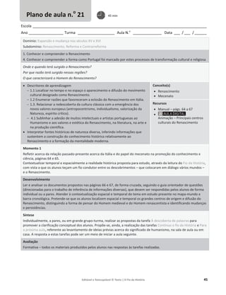 Editável e fotocopiável © Texto | O Fio da História 45
Escola _____________________________________________________________________________________
Ano _________________ Turma __________________ Aula N.o
______________ Data ___ / ___ /______
Domínio: Expansão e mudança nos séculos XV e XVI
Subdomínio: Renascimento, Reforma e Contrarreforma
1. Conhecer e compreender o Renascimento
4. Conhecer e compreender a forma como Portugal foi marcado por estes processos de transformação cultural e religiosa
Onde e quando terá surgido o Renascimento?
Por que razão terá surgido nessas regiões?
O que caracterizará o Homem do Renascimento?
x Descritores de aprendizagem
 1.1 Localizar no tempo e no espaço o aparecimento e difusão do movimento
cultural designado como Renascimento.
 1.2 Enumerar razões que favoreceram a eclosão do Renascimento em Itália.
 1.3. Relacionar a redescoberta da cultura clássica com a emergência dos
novos valores europeus (antropocentrismo, individualismo, valorização da
Natureza, espírito crítico).
 4.1 Sublinhar a adesão de muitos intelectuais e artistas portuguesas ao
Humanismo e aos valores e estética do Renascimento, na literatura, na arte e
na produção científica.
x Interpretar fontes históricas de natureza diversa, inferindo informações que
sustentem a construção do conhecimento histórico relativamente ao
Renascimento e a formação da mentalidade moderna.
Conceito(s)
x Renascimento
x Mecenato
Recursos
x Manual – págs. 64 a 67
x
Animação – Principais centros
culturais do Renascimento
Momento 1
Refletir acerca da relação passado-presente acerca da Itália e do papel do mecenato na promoção do conhecimento e
ciência, páginas 64 e 65.
Contextualizar temporal e espacialmente a realidade histórica proposta para estudo, através da leitura do Fio da História,
com vista a que os alunos teçam um fio condutor entre os descobrimentos – que colocaram em diálogo vários mundos –
e o Renascimento.
Desenvolvimento
Ler e analisar os documentos propostos nas páginas 66 e 67, de forma cruzada, seguindo o guia orientador de questões
(direcionadas para o trabalho de inferência de informações diversas), que devem ser respondidas pelos alunos de forma
individual ou a pares. Atender à contextualização espacial e temporal do tema em estudo presente no mapa-mundo e
barra cronológica. Pretende-se que os alunos localizem espacial e temporal os grandes centros de origem e difusão do
Renascimento, distinguindo a forma de pensar do Homem medieval e do Homem renascentista e identificando mudanças
e persistências.
Síntese
Individualmente, a pares, ou em grande grupo-turma, realizar as propostas da tarefa À descoberta de palavras para
promover a clarificação conceptual dos alunos. Propõe-se, ainda, a realização das tarefas Continuo o fio da História e Para
a próxima aula, referente ao levantamento de ideias prévias acerca do significado de humanismo, na sala de aula ou em
casa. A resposta a estas tarefas pode ser um meio de iniciar a aula seguinte.
Avaliação
Formativa – todos os materiais produzidos pelos alunos nas respostas às tarefas realizadas.
Plano de aula n.o
21 45 min
 