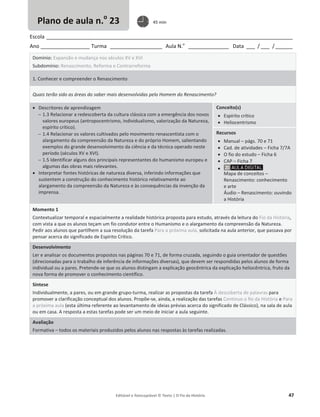 Editável e fotocopiável © Texto | O Fio da História 47
Escola _____________________________________________________________________________________
Ano _________________ Turma __________________ Aula N.o
______________ Data ___ / ___ /______
Domínio: Expansão e mudança nos séculos XV e XVI
Subdomínio: Renascimento, Reforma e Contrarreforma
1. Conhecer e compreender o Renascimento
Quais terão sido as áreas do saber mais desenvolvidas pelo Homem do Renascimento?
x Descritores de aprendizagem
 1.3 Relacionar a redescoberta da cultura clássica com a emergência dos novos
valores europeus (antropocentrismo, individualismo, valorização da Natureza,
espírito crítico).
 1.4 Relacionar os valores cultivados pelo movimento renascentista com o
alargamento da compreensão da Natureza e do próprio Homem, salientando
exemplos do grande desenvolvimento da ciência e da técnica operado neste
período (séculos XV e XVI).
 1.5 Identificar alguns dos principais representantes do humanismo europeu e
algumas das obras mais relevantes.
x Interpretar fontes históricas de natureza diversa, inferindo informações que
sustentem a construção do conhecimento histórico relativamente ao
alargamento da compreensão da Natureza e às consequências da invenção da
imprensa.
Conceito(s)
x Espírito crítico
x Heliocentrismo
Recursos
x Manual – págs. 70 e 71
x Cad. de atividades – Ficha 7/7A
x O fio do estudo – Ficha 6
x CAP – Ficha 7
x
Mapa de conceitos –
Renascimento: conhecimento
e arte
Áudio – Renascimento: ouvindo
a História
Momento 1
Contextualizar temporal e espacialmente a realidade histórica proposta para estudo, através da leitura do Fio da História,
com vista a que os alunos teçam um fio condutor entre o Humanismo e o alargamento da compreensão da Natureza.
Pedir aos alunos que partilhem a sua resolução da tarefa Para a próxima aula, solicitada na aula anterior, que passava por
pensar acerca do significado de Espírito Crítico.
Desenvolvimento
Ler e analisar os documentos propostos nas páginas 70 e 71, de forma cruzada, seguindo o guia orientador de questões
(direcionadas para o trabalho de inferência de informações diversas), que devem ser respondidas pelos alunos de forma
individual ou a pares. Pretende-se que os alunos distingam a explicação geocêntrica da explicação heliocêntrica, fruto da
nova forma de promover o conhecimento científico.
Síntese
Individualmente, a pares, ou em grande grupo-turma, realizar as propostas da tarefa À descoberta de palavras para
promover a clarificação conceptual dos alunos. Propõe-se, ainda, a realização das tarefas Continuo o fio da História e Para
a próxima aula (esta última referente ao levantamento de ideias prévias acerca do significado de Clássico), na sala de aula
ou em casa. A resposta a estas tarefas pode ser um meio de iniciar a aula seguinte.
Avaliação
Formativa – todos os materiais produzidos pelos alunos nas respostas às tarefas realizadas.
Plano de aula n.o
23 45 min
 