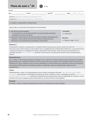 48 Editável e fotocopiável © Texto | O Fio da História
Escola _____________________________________________________________________________________
Ano _________________ Turma __________________ Aula N.o
______________ Data ___ / ___ /______
Domínio: Expansão e mudança nos séculos XV e XVI
Subdomínio: Renascimento, Reforma e Contrarreforma
1. Conhecer e compreender o Renascimento
Quais serão as características da arquitetura renascentista?
x Descritores de aprendizagem
 1.6 Caracterizar a arte do Renascimento nas suas principais expressões
(arquitetura, pintura e escultura).
x Interpretar fontes históricas de natureza diversa, inferindo informações que
sustentem a construção do conhecimento histórico relativamente ao
classicismo e às características da arquitetura renascentista.
Conceito(s)
x Classicismo
Recursos
x Manual – págs. 72 e 73
Momento 1
Contextualizar temporal e espacialmente a realidade histórica proposta para estudo, através da leitura do Fio da História,
com vista a que os alunos teçam um fio condutor entre o alargamento da compreensão da Natureza, as consequências da
invenção da imprensa e a divulgação das ideias e descobertas renascentistas. Pedir aos alunos que partilhem a sua
resolução da tarefa Para a próxima aula, solicitada na aula anterior, que passava por pensar acerca do significado de
Clássico.
Desenvolvimento
Ler e analisar os documentos propostos nas páginas 72 e 73, de forma cruzada, seguindo o guia orientador de questões
(direcionadas para o trabalho de inferência de informações diversas), que devem ser respondidas pelos alunos de forma
individual ou a pares. Pretende-se que os alunos identifiquem as várias influências da arquitetura clássica na arquitetura
renascentista, diferenciando-a da arquitetura gótica e localizando, espacial e temporalmente, algumas obras
arquitetónicas.
Síntese
Individualmente, a pares, ou em grande grupo-turma, realizar as propostas da tarefa À descoberta de palavras e Não
confundas... para promover a clarificação conceptual dos alunos. Propõe-se, ainda, a realização das tarefas Continuo o fio
da História e Para a próxima aula, referente ao levantamento de ideias prévias acerca do significado de «natural», na sala
de aula ou em casa. A resposta a estas tarefas pode ser um meio de iniciar a aula seguinte.
Avaliação
Formativa – todos os materiais produzidos pelos alunos nas respostas às tarefas realizadas.
Plano de aula n.o
24 45 min
 