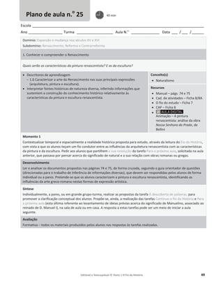 Editável e fotocopiável © Texto | O Fio da História 49
Escola _____________________________________________________________________________________
Ano _________________ Turma __________________ Aula N.o
______________ Data ___ / ___ /______
Domínio: Expansão e mudança nos séculos XV e XVI
Subdomínio: Renascimento, Reforma e Contrarreforma
1. Conhecer e compreender o Renascimento
Quais serão as características da pintura renascentista? E as da escultura?
x Descritores de aprendizagem
 1.6 Caracterizar a arte do Renascimento nas suas principais expressões
(arquitetura, pintura e escultura).
x Interpretar fontes históricas de natureza diversa, inferindo informações que
sustentem a construção do conhecimento histórico relativamente às
características da pintura e escultura renascentista.
Conceito(s)
x Naturalismo
Recursos
x Manual – págs. 74 e 75
x Cad. de atividades – Ficha 8/8A
x O fio do estudo – Ficha 7
x CAP – Ficha 8
x
Animação – A pintura
renascentista: análise da obra
Nossa Senhora do Prado, de
Bellini
Momento 1
Contextualizar temporal e espacialmente a realidade histórica proposta para estudo, através da leitura do Fio da História,
com vista a que os alunos teçam um fio condutor entre as influências da arquitetura renascentista com as características
da pintura e da escultura. Pedir aos alunos que partilhem a sua resolução da tarefa Para a próxima aula, solicitada na aula
anterior, que passava por pensar acerca do significado de natural e a sua relação com obras romanas ou gregas.
Desenvolvimento
Ler e analisar os documentos propostos nas páginas 74 e 75, de forma cruzada, seguindo o guia orientador de questões
(direcionadas para o trabalho de inferência de informações diversas), que devem ser respondidas pelos alunos de forma
individual ou a pares. Pretende-se que os alunos caracterizem a pintura e escultura renascentista, identificando as
influências da arte greco-romana nestas formas de expressão artística.
Síntese
Individualmente, a pares, ou em grande grupo-turma, realizar as propostas da tarefa À descoberta de palavras, para
promover a clarificação conceptual dos alunos. Propõe-se, ainda, a realização das tarefas Continuo o fio da História e Para
a próxima aula (esta última referente ao levantamento de ideias prévias acerca do significado de Manuelino, associado ao
reinado de D. Manuel I), na sala de aula ou em casa. A resposta a estas tarefas pode ser um meio de iniciar a aula
seguinte.
Avaliação
Formativa – todos os materiais produzidos pelos alunos nas respostas às tarefas realizadas.
Plano de aula n.o
25 45 min
 