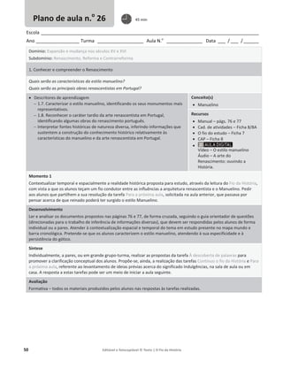 50 Editável e fotocopiável © Texto | O Fio da História
Escola _____________________________________________________________________________________
Ano _________________ Turma __________________ Aula N.o
______________ Data ___ / ___ /______
Domínio: Expansão e mudança nos séculos XV e XVI
Subdomínio: Renascimento, Reforma e Contrarreforma
1. Conhecer e compreender o Renascimento
Quais serão as características do estilo manuelino?
Quais serão as principais obras renascentistas em Portugal?
x Descritores de aprendizagem
 1.7. Caracterizar o estilo manuelino, identificando os seus monumentos mais
representativos.
 1.8. Reconhecer o caráter tardio da arte renascentista em Portugal,
identificando algumas obras do renascimento português.
 Interpretar fontes históricas de natureza diversa, inferindo informações que
sustentem a construção do conhecimento histórico relativamente às
características do manuelino e da arte renascentista em Portugal.
Conceito(s)
x Manuelino
Recursos
x Manual – págs. 76 e 77
x Cad. de atividades – Ficha 8/8A
x O fio do estudo – Ficha 7
x CAP – Ficha 8
x
Vídeo – O estilo manuelino
Áudio – A arte do
Renascimento: ouvindo a
História.
Momento 1
Contextualizar temporal e espacialmente a realidade histórica proposta para estudo, através da leitura do Fio da História,
com vista a que os alunos teçam um fio condutor entre as influências a arquitetura renascentista e o Manuelino. Pedir
aos alunos que partilhem a sua resolução da tarefa Para a próxima aula, solicitada na aula anterior, que passava por
pensar acerca de que reinado poderá ter surgido o estilo Manuelino.
Desenvolvimento
Ler e analisar os documentos propostos nas páginas 76 e 77, de forma cruzada, seguindo o guia orientador de questões
(direcionadas para o trabalho de inferência de informações diversas), que devem ser respondidas pelos alunos de forma
individual ou a pares. Atender à contextualização espacial e temporal do tema em estudo presente no mapa mundo e
barra cronológica. Pretende-se que os alunos caracterizem o estilo manuelino, atendendo à sua especificidade e à
persistência do gótico.
Síntese
Individualmente, a pares, ou em grande grupo-turma, realizar as propostas da tarefa À descoberta de palavras para
promover a clarificação conceptual dos alunos. Propõe-se, ainda, a realização das tarefas Continuo o fio da História e Para
a próxima aula, referente ao levantamento de ideias prévias acerca do significado Indulgências, na sala de aula ou em
casa. A resposta a estas tarefas pode ser um meio de iniciar a aula seguinte.
Avaliação
Formativa – todos os materiais produzidos pelos alunos nas respostas às tarefas realizadas.
Plano de aula n.o
26 45 min
 