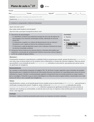 Editável e fotocopiável © Texto | O Fio da História 51
Escola _____________________________________________________________________________________
Ano _________________ Turma __________________ Aula N.o
______________ Data ___ / ___ /______
Domínio: Expansão e mudança nos séculos XV e XVI
Subdomínio: Renascimento, Reforma e Contrarreforma
2. Conhecer e compreender a Reforma Protestante
Quem terá sido Lutero?
Que razões terão levado à crise da Igreja?
Qual terá sido a principal consequência dessa crise?
x Descritores de aprendizagem
 2.1 Identificar os fatores que estiveram na base de uma crise de valores no
seio da Igreja e da crescente contestação sentida, sobretudo no início do
século XVI.
 2.2 Relacionar o espírito e os valores do Renascimento com as críticas à
hierarquia e com o apelo ao retorno do cristianismo primitivo.
 2.3 Descrever a ação de Martinho Lutero como o decisivo momento de rutura
no seio da cristandade ocidental.
x Interpretar fontes históricas de natureza diversa, inferindo informações que
sustentem a construção do conhecimento histórico acerca das críticas à Igreja e
ao fim da unidade da Igreja Católica.
Conceito(s)
x Heresia
Recursos
x Manual – págs. 78 e 79
x
Animação – A Reforma
Protestante
Momento 1
Contextualizar temporal e espacialmente a realidade histórica proposta para estudo, através da leitura do Fio da História,
com vista a que os alunos teçam um fio condutor entre o Manuelino e o tempo das reformas religiosas. Pedir aos alunos
que partilhem a sua resolução da tarefa Para a próxima aula, solicitada na aula anterior, que passava por pensar acerca
do significado de indulgência.
Desenvolvimento
Ler e analisar os documentos propostos nas páginas 78 e 79, de forma cruzada, seguindo o guia orientador de questões
(direcionadas para o trabalho de inferência de informações diversas), que devem ser respondidas pelos alunos de forma
individual ou a pares. Atender à contextualização espacial e temporal do tema em estudo presente no mapa mundo e
barra cronológica. Pretende-se que os alunos identifiquem as críticas de Lutero à Igreja Católica, relacionadas com a vida
luxuosa do Clero e com a questão das Indulgências.
Síntese
Individualmente, a pares, ou em grande grupo-turma, propõe-se que os alunos leiam o Não confundas... para promover a
clarificação conceptual dos alunos. Propõe-se, ainda, a leitura de Expressões com História, a realização das tarefas
Continuo o fio da História e Para a próxima aula, referente à pesquisa do significado de Reforma e se este conceito se
relaciona com mudança ou continuidade, na sala de aula ou em casa. A resposta a estas tarefas pode ser um meio de
iniciar a aula seguinte.
Avaliação
Formativa – todos os materiais produzidos pelos alunos nas respostas às tarefas realizadas.
Plano de aula n.o
27 45 min
 