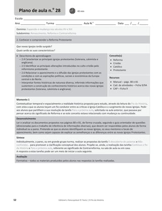 52 Editável e fotocopiável © Texto | O Fio da História
Escola _____________________________________________________________________________________
Ano _________________ Turma __________________ Aula N.o
______________ Data ___ / ___ /______
Domínio: Expansão e mudança nos séculos XV e XVI
Subdomínio: Renascimento, Reforma e Contrarreforma
2. Conhecer e compreender a Reforma Protestante
Que novas Igrejas terão surgido?
Quais serão as suas características?
x Descritores de aprendizagem
 2.4 Caracterizar as principais igrejas protestantes (luterana, calvinista e
anglicana).
 2.5 Identificar as principais alterações introduzidas no culto cristão pelo
reformismo protestante.
 2.6 Relacionar o aparecimento e a difusão das igrejas protestantes com as
condições e com as aspirações políticas, sociais e económicas da Europa
central e do Norte.
 Interpretar fontes históricas de natureza diversa, inferindo informações que
sustentem a construção do conhecimento histórico acerca das novas igrejas
protestantes (luterana, calvinista e anglicana).
Conceito(s)
x Reforma
x Cristão
x Católico
x Protestante
Recursos
x Manual – págs. 80 e 81
x Cad. de atividades – Ficha 9/9A
x CAP – Ficha 9
Momento 1
Contextualizar temporal e espacialmente a realidade histórica proposta para estudo, através da leitura do Fio da História,
com vista a que os alunos teçam um fio condutor entre as críticas à Igreja Católica e o surgimento de novas Igrejas. Pedir
aos alunos que partilhem a sua resolução da tarefa Para a próxima aula, solicitada na aula anterior, que passava por
pensar acerca do significado de Reforma e se este conceito estava relacionado com mudança ou continuidade.
Desenvolvimento
Ler e analisar os documentos propostos nas páginas 80 e 81, de forma cruzada, seguindo o guia orientador de questões
(direcionadas para o trabalho de inferência de informações diversas), que devem ser respondidas pelos alunos de forma
individual ou a pares. Pretende-se que os alunos identifiquem as novas Igrejas, os seus mentores e locais de
aparecimento, bem como sejam capazes de explicar as semelhanças e as diferenças entre as novas Igrejas Protestantes.
Síntese
Individualmente, a pares, ou em grande grupo-turma, realizar as propostas da tarefa À descoberta de palavras e Não
confundas… para promover a clarificação conceptual dos alunos. Propõe-se, ainda, a realização das tarefas Continuo o fio
da História e Para a próxima aula, referente ao significado de Contrarreforma, na sala de aula ou em casa.
A resposta a estas tarefas pode ser um meio de iniciar a aula seguinte.
Avaliação
Formativa – todos os materiais produzidos pelos alunos nas respostas às tarefas realizadas.
Plano de aula n.o
28 45 min
 