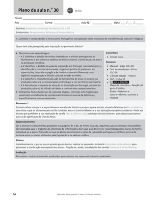54 Editável e fotocopiável © Texto | O Fio da História
Escola _____________________________________________________________________________________
Ano _________________ Turma __________________ Aula N.o
______________ Data ___ / ___ /______
Domínio: Expansão e mudança nos séculos XV e XVI
Subdomínio: Renascimento, Reforma e Contrarreforma
4. Conhecer e compreender a forma como Portugal foi marcado por estes processos de transformação cultural e religiosa
Quem terá sido perseguido pela Inquisição na península Ibérica?
x Descritores de aprendizagem
 4.1 Sublinhar a adesão de muitos intelectuais e artistas portugueses ao
Humanismo e aos valores e estética do Renascimento, na literatura, na arte e
na produção científica.
 4.2 Identificar o âmbito da ação da Inquisição em Portugal, nomeadamente a
identificação e controle de heresias – ligadas à prática do judaísmo, de
superstições, de práticas pagãs e de condutas sexuais diferentes – e a
vigilância da produção e difusão cultural através do Index.
 4.3 Sublinhar a importância da ação da Companhia de Jesus no ensino, na
produção cultural e na missionação em Portugal e nos territórios do império.
 4.4 Reconhecer o impacto da atuação da Inquisição em Portugal, ao nível da
produção cultural, da difusão de ideias e controle dos comportamentos.
x Interpretar fontes históricas de natureza diversa, inferindo informações que
sustentem a construção do conhecimento histórico acerca da Reforma e,
especificamente, o caso peninsular.
Conceito(s)
x Cristão-novo
Recursos
x Manual – págs. 84 e 85
x Cad. de atividades – Ficha
10/10A
x O fio do estudo – Ficha 8
x CAP – Ficha 10
x
Mapa de conceitos – Reação da
Igreja Católica
Áudio – Reforma e
Contrarreforma: ouvindo a
História
Momento 1
Contextualizar temporal e espacialmente a realidade histórica proposta para estudo, através da leitura do Fio da História,
com vista a que os alunos teçam um fio condutor entre a Contrarreforma e a sua aplicação na península Ibérica. Pedir aos
alunos que partilhem a sua resolução da tarefa Para a próxima aula, solicitada na aula anterior, que passava por pensar
acerca do significado de Cristão-Novo.
Desenvolvimento
Ler e analisar os documentos propostos nas páginas 84 e 85, de forma cruzada, seguindo o guia orientador de questões
(direcionadas para o trabalho de inferência de informações diversas), que devem ser respondidas pelos alunos de forma
individual ou a pares. Pretende-se que os alunos caracterizem a ação da Inquisição portuguesa e reflitam acerca da
sintonia entre os meios utilizados pela Inquisição e os valores cristãos.
Síntese
Individualmente, a pares, ou em grande grupo-turma, realizar as propostas da tarefa À descoberta de palavras para
promover a clarificação conceptual dos alunos. Propõe-se, ainda, a realização das tarefas Continuo o fio da História.
Avaliação
Formativa – todos os materiais produzidos pelos alunos nas respostas às tarefas realizadas.
Plano de aula n.o
30 45 min
 