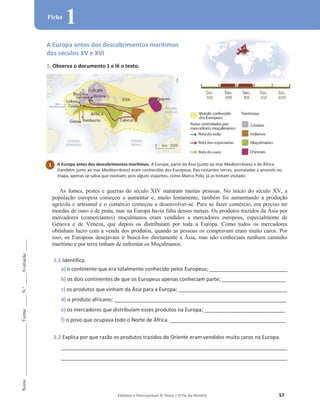 Editável e fotocopiável © Texto | O Fio da História 57
Nome
______________________
Turma
_____
N.º
_____
Avaliação
_____
Ficha
1
A Europa antes dos descobrimentos marítimos
dos séculos XV e XVI
1. Observa o documento 1 e lê o texto.
As fomes, pestes e guerras do século XIV mataram muitas pessoas. No início do século XV, a
população europeia começou a aumentar e, muito lentamente, também foi aumentando a produção
agrícola e artesanal e o comércio começou a desenvolver-se. Para se fazer comércio, era preciso ter
moedas de ouro e de prata, mas na Europa havia falta desses metais. Os produtos trazidos da Ásia por
mercadores (comerciantes) muçulmanos eram vendidos a mercadores europeus, especialmente de
Génova e de Veneza, que depois os distribuíam por toda a Europa. Como todos os mercadores
obtinham lucro com a venda dos produtos, quando as pessoas os compravam eram muito caros. Por
isso, os Europeus desejavam ir buscá-los diretamente à Ásia, mas não conheciam nenhum caminho
marítimo e por terra tinham de enfrentar os Muçulmanos.
1.1 Identifica:
a) o continente que era totalmente conhecido pelos Europeus; _________________________________
b) os dois continentes de que os Europeus apenas conheciam parte; ___________________________
c) os produtos que vinham da Ásia para a Europa; ______________________________________________
d) o produto africano; _________________________________________________________________________
e) os mercadores que distribuíam esses produtos na Europa; __________________________________
f) o povo que ocupava todo o Norte de África. _________________________________________________
1.2 Explica por que razão os produtos trazidos do Oriente eram vendidos muito caros na Europa.
________________________________________________________________________________________________
________________________________________________________________________________________________
1 A Europa antes dos descobrimentos marítimos. A Europa, parte da Ásia (junto ao mar Mediterrâneo) e de África
(também junto ao mar Mediterrâneo) eram conhecidas dos Europeus. Das restantes terras, assinaladas a amarelo no
mapa, apenas se sabia que existiam, pois alguns viajantes, como Marco Polo, já as tinham visitado.
 