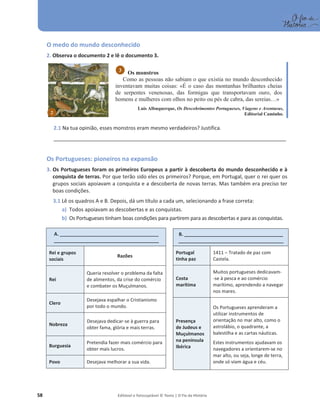 58 Editável e fotocopiável © Texto | O Fio da História
O medo do mundo desconhecido
2. Observa o documento 2 e lê o documento 3.
Os monstros
Como as pessoas não sabiam o que existia no mundo desconhecido
inventavam muitas coisas: «É o caso das montanhas brilhantes cheias
de serpentes venenosas, das formigas que transportavam ouro, dos
homens e mulheres com olhos no peito ou pés de cabra, das sereias…»
Luís Albuquerque, Os Descobrimentos Portugueses, Viagens e Aventuras,
Editorial Caminho.
2.1 Na tua opinião, esses monstros eram mesmo verdadeiros? Justifica.
__________________________________________________________________________________________________
Os Portugueses: pioneiros na expansão
3. Os Portugueses foram os primeiros Europeus a partir à descoberta do mundo desconhecido e à
conquista de terras. Por que terão sido eles os primeiros? Porque, em Portugal, quer o rei quer os
grupos sociais apoiavam a conquista e a descoberta de novas terras. Mas também era preciso ter
boas condições.
3.1 Lê os quadros A e B. Depois, dá um título a cada um, selecionando a frase correta:
a) Todos apoiavam as descobertas e as conquistas.
b) Os Portugueses tinham boas condições para partirem para as descobertas e para as conquistas.
A. _______________________________________________
__________________________________________________
Rei e grupos
sociais
Razões
Rei
Queria resolver o problema da falta
de alimentos, da crise do comércio
e combater os Muçulmanos.
Clero
Desejava espalhar o Cristianismo
por todo o mundo.
Nobreza
Desejava dedicar-se à guerra para
obter fama, glória e mais terras.
Burguesia
Pretendia fazer mais comércio para
obter mais lucros.
Povo Desejava melhorar a sua vida.
3
2
B. _______________________________________________
__________________________________________________
Portugal
tinha paz
1411 – Tratado de paz com
Castela.
Costa
marítima
Muitos portugueses dedicavam-
-se à pesca e ao comércio
marítimo, aprendendo a navegar
nos mares.
Presença
de Judeus e
Muçulmanos
na península
Ibérica
Os Portugueses aprenderam a
utilizar instrumentos de
orientação no mar alto, como o
astrolábio, o quadrante, a
balestilha e as cartas náuticas.
Estes instrumentos ajudavam os
navegadores a orientarem-se no
mar alto, ou seja, longe de terra,
onde só viam água e céu.
 