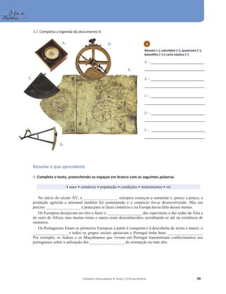 Editável e fotocopiável © Texto | O Fio da História 59
3.2 Completa a legenda do documento 4.
Resume o que aprendeste
4. Completa o texto, preenchendo os espaços em branco com as seguintes palavras.
ͻouro ͻ comércio ͻ população ͻ condições ͻ instrumentos ͻ rei
No início do século XV, a _________________ europeia começou a aumentar e, pouco a pouco, a
produção agrícola e artesanal também foi aumentando e o comércio foi-se desenvolvendo. Mas era
preciso _________________ e prata para se fazer comércio e na Europa havia falta desses metais.
Os Europeus desejavam ser eles a fazer o _________________ das especiarias e das sedas da Ásia e
do ouro de África; mas muitas terras e mares eram desconhecidos, acreditando-se até na existência de
monstros.
Os Portugueses foram os primeiros Europeus a partir à conquista e à descoberta de terras e mares: o
_________________ e todos os grupos sociais apoiavam e Portugal tinha boas _________________.
Por exemplo, os Judeus e os Muçulmanos que viviam em Portugal transmitiram conhecimentos aos
portugueses sobre a utilização dos _________________ de orientação no mar alto.
A. B.
C.
D.
E.
Bússola (A), astrolábio (B), quadrante (C),
balestilha (D) e carta náutica (E).
A – ________________________________
____________________________________
B – ________________________________
____________________________________
C – ________________________________
____________________________________
D – ________________________________
____________________________________
E – ________________________________
____________________________________
4
 