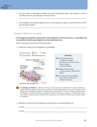 Editável e fotocopiável © Texto | O Fio da História 61
2.1 Por que razão os Portugueses, apesar de terem conquistado Ceuta, não passaram a fazer o
comércio do ouro, das especiarias e dos escravos?
______________________________________________________________________________________________
2.2 Para chegarem ao local de origem do ouro e das especiarias, quais os caminhos que os Portu-
gueses podiam seguir?
______________________________________________________________________________________________
Chegada à Madeira e aos Açores
3. Os Portugueses decidiram avançar pelo oceano Atlântico à procura de terras e à descoberta de
um caminho marítimo para chegarem ao local onde havia ouro.
Quais as primeiras terras que terão encontrado?
3.1 Observa o mapa e lê a sua legenda e a cronologia.
3.2 Identifica as terras que os Portugueses encontraram no oceano Atlântico em:
a) 1419 – ______________________________________________________________________________________
b) 1427 – _____________________________________________________________________________________
Cronologia
1419 João Gonçalves Zarco
e Tristão Vaz Teixeira
desembarcam na ilha do Porto
Santo e, depois,
na ilha da Madeira.
1427 Diogo de Silves atinge
as ilhas orientais e centrais dos
Açores.
1433 O rei doa as ilhas da Madeira,
Porto Santo e Desertas ao
infante D. Henrique.
O arquipélago da Madeira. O infante D. Henrique, senhor das ilhas por decisão do rei, decidiu dividi-las em
partes, chamadas capitanias e dar cada uma delas aos capitães dos primeiros navios que lá chegaram. Cada
capitão tinha a obrigação de defender e mandar povoar a sua capitania e de tomar medidas para desenvolver
as atividades económicas: agricultura, artesanato e comércio. Nos Açores, cultivou-se, principalmente, trigo e
criou-se gado. As ilhas dos Açores também foram doadas pelo rei ao infante D. Henrique, que as mandou dividir
em capitanias.
4
 