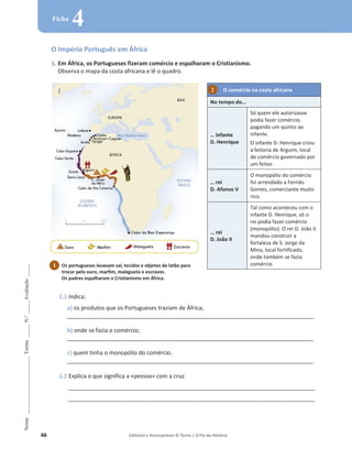 66 Editável e fotocopiável © Texto | O Fio da História
Nome
______________________
Turma
_____
N.º
_____
Avaliação
_____
Ficha
4
O Império Português em África
1. Em África, os Portugueses fizeram comércio e espalharam o Cristianismo.
Observa o mapa da costa africana e lê o quadro.
O comércio na costa africana
No tempo do…
… infante
D. Henrique
Só quem ele autorizasse
podia fazer comércio,
pagando um quinto ao
infante.
O infante D. Henrique criou
a feitoria de Arguim, local
de comércio governado por
um feitor.
… rei
D. Afonso V
O monopólio do comércio
foi arrendado a Fernão
Gomes, comerciante muito
rico.
… rei
D. João II
Tal como aconteceu com o
infante D. Henrique, só o
rei podia fazer comércio
(monopólio). O rei D. João II
mandou construir a
fortaleza de S. Jorge da
Mina, local fortificado,
onde também se fazia
comércio.
1.1 Indica:
a) os produtos que os Portugueses traziam de África;
_______________________________________________________________________________________________
b) onde se fazia o comércio;
_______________________________________________________________________________________________
c) quem tinha o monopólio do comércio.
_______________________________________________________________________________________________
1.2 Explica o que significa a «pessoa» com a cruz.
_______________________________________________________________________________________________
_______________________________________________________________________________________________
Os portugueses levavam sal, tecidos e objetos de latão para
trocar pelo ouro, marfim, malagueta e escravos.
Os padres espalharam o Cristianismo em África.
1
2
 