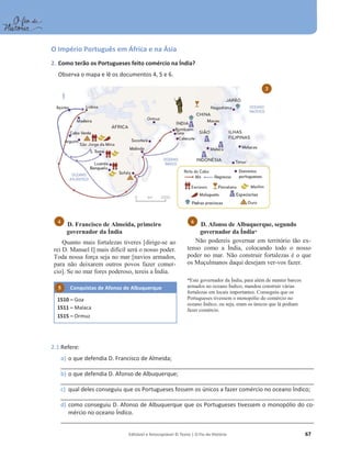Editável e fotocopiável © Texto | O Fio da História 67
O Império Português em África e na Ásia
2. Como terão os Portugueses feito comércio na Índia?
Observa o mapa e lê os documentos 4, 5 e 6.
D. Francisco de Almeida, primeiro
governador da Índia
Quanto mais fortalezas tiveres [dirige-se ao
rei D. Manuel I] mais difícil será o nosso poder.
Toda nossa força seja no mar [navios armados,
para não deixarem outros povos fazer comer-
cio]. Se no mar fores poderoso, tereis a Índia.
Conquistas de Afonso de Albuquerque
1510 – Goa
1511 – Malaca
1515 – Ormuz
D. Afonso de Albuquerque, segundo
governador da Índia*
Não podereis governar em território tão ex-
tenso como a Índia, colocando todo o nosso
poder no mar. Não construir fortalezas é o que
os Muçulmanos daqui desejam ver-vos fazer.
*Este governador da Índia, para além de manter barcos
armados no oceano Índico, mandou construir várias
fortalezas em locais importantes. Conseguiu que os
Portugueses tivessem o monopólio do comércio no
oceano Índico, ou seja, eram os únicos que lá podiam
fazer comércio.
2.1 Refere:
a) o que defendia D. Francisco de Almeida;
__________________________________________________________________________________________________
b) o que defendia D. Afonso de Albuquerque;
__________________________________________________________________________________________________
c) qual deles conseguiu que os Portugueses fossem os únicos a fazer comércio no oceano Índico;
__________________________________________________________________________________________________
d) como conseguiu D. Afonso de Albuquerque que os Portugueses tivessem o monopólio do co-
mércio no oceano Índico.
__________________________________________________________________________________________________
6
4
3
5
 
