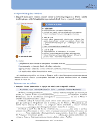 68 Editável e fotocopiável © Texto | O Fio da História
O Império Português na América
3. Só quando outros povos europeus passaram a atacar os territórios portugueses no Oriente e a costa
brasileira, é que o rei de Portugal se interessou mais pelo Brasil. Observa o mapa e lê o quadro.
3.1 Indica:
a) os primeiros produtos que os Portugueses trouxeram do Brasil; _____________________________
b) por que razão o rei decidiu dividir o Brasil em capitanias; ____________________________________
c) por que razão o rei decidiu nomear um Governador-Geral para o Brasil; _____________________
d) o produto mais importante trazido do Brasil. ________________________________________________
Ao conquistarem territórios em África, na Ásia e na América e ao dominarem rotas comerciais nos
oceanos Atlântico e Índico, os Portugueses formaram um grande império colonial, na primeira
metade do século XVI.
Resume o que aprendeste
4. Completa o texto, preenchendo os espaços em branco com as seguintes palavras.
ͻfortalezas ͻ ouro ͻ feitorias ͻ comércio ͻ Índico ͻ Governador ͻ império ͻ capitanias
De África, os Portugueses traziam __________, escravos, marfim e malagueta, que trocavam por
tecidos, sal e objetos de latão. Faziam comércio nas _______________ e nas fortalezas. O infante
D. Henrique e o rei D. João II tiveram o monopólio do ________________, mas o rei D. Afonso V
arrendou esse comércio a Fernão Gomes.
No Oriente (Índia), D. Francisco de Almeida colocou navios armados no oceano ____________,
para que outros povos não pudessem fazer lá comércio, mas foi Afonso de Albuquerque que, ao
manter navios armados no Índico e ao conquistar cidades importantes e mandar construir
______________, conseguiu que os Portugueses tivessem o monopólio do comércio.
No Brasil, o rei D. João III dividiu o território em ____________, mas como os capitães
entraram em conflito uns com os outros e outros povos atacavam a costa brasileira, o rei nomeou um
___________ Geral para defender o Brasil, continuar o seu povoamento e desenvolver a agricultura.
Os Portugueses formaram um grande _________________ colonial, pois dominavam territórios em
África, na Ásia e na América e rotas comerciais no Atlântico, Índico e Pacífico.
A colonização do Brasil
De 1500 a 1530
ͻ O rei faz contratos com alguns comerciantes
ͻ O rei não tem grande interesse pelo Brasil. Os Portugueses
trazem madeira e animais, como papagaios e macacos.
A partir de 1530
ͻ O rei D. João III mandou dividir o território em capitanias. Cada
capitão devia defender e povoar a sua capitania e desenvolver
a agricultura. Produz-se açúcar que é vendido para quase toda
a Europa
ͻ Povos europeus atacam a costa do Brasil
A partir de 1548
ͻ Ataques de Índios, de holandeses e de franceses.
ͻ Conflitos entre os capitães responsáveis pelas capitanias
ͻ D. João III nomeou um Governador-Geral para defender e
povoar o Brasil e desenvolver a agricultura.
8
7 As capitanias do Brasil.
 