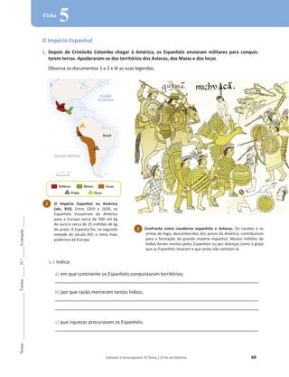 Editável e fotocopiável © Texto | O Fio da História 69
Nome
______________________
Turma
_____
N.º
_____
Avaliação
_____
Ficha
5
O Império Espanhol
1. Depois de Cristóvão Colombo chegar à América, os Espanhóis enviaram militares para conquis-
tarem terras. Apoderaram-se dos territórios dos Astecas, dos Maias e dos Incas.
Observa os documentos 1 e 2 e lê as suas legendas.
1.1 Indica:
a) em que continente os Espanhóis conquistaram territórios;
_______________________________________________________________________________________________
b) por que razão morreram tantos Índios;
_______________________________________________________________________________________________
_______________________________________________________________________________________________
c) que riquezas procuravam os Espanhóis.
_______________________________________________________________________________________________
1 O Império Espanhol na América
(séc. XVI). Entre 1503 e 1650, os
Espanhóis trouxeram da América
para a Europa cerca de 300 mil kg
de ouro e cerca de 25 milhões de kg
de prata. A Espanha foi, na segunda
metade do século XVI, o reino mais
poderoso da Europa.
2 Confronto entre cavaleiros espanhóis e Astecas. Os cavalos e as
armas de fogo, desconhecidos dos povos da América, contribuíram
para a formação do grande império espanhol. Muitos milhões de
Índios foram mortos pelos Espanhóis ou por doenças como a gripe
que os Espanhóis levaram e que antes não existiam lá.
 