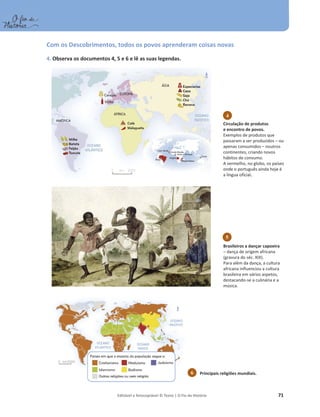 Editável e fotocopiável © Texto | O Fio da História 71
Com os Descobrimentos, todos os povos aprenderam coisas novas
4. Observa os documentos 4, 5 e 6 e lê as suas legendas.
Principais religiões mundiais.
6
Circulação de produtos
e encontro de povos.
Exemplos de produtos que
passaram a ser produzidos – ou
apenas consumidos – noutros
continentes, criando novos
hábitos de consumo.
A vermelho, no globo, os países
onde o português ainda hoje é
a língua oficial.
4
5
Brasileiros a dançar capoeira
– dança de origem africana
(gravura do séc. XIX).
Para além da dança, a cultura
africana influenciou a cultura
brasileira em vários aspetos,
destacando-se a culinária e a
música.
 