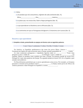 72 Editável e fotocopiável © Texto | O Fio da História
4.1 Indica:
a) um produto que nós consumimos, originário de cada continente (doc. 4);
África___________________; Ásia__________________; América____________________.
b) os países que, nos nossos dias, falam a língua portuguesa (doc. 4);
_______________________________________________________________________________________________
c) o que aprenderam os Brasileiros com os Africanos (doc. 5);
_______________________________________________________________________________________________
d) os continentes em que os Portugueses divulgaram o Cristianismo com sucesso (doc. 6).
_______________________________________________________________________________________________
Resume o que aprendeste
5. Completa o texto, preenchendo os espaços em branco com as seguintes palavras.
ͻouro ͻ Incas ͻ continentes ͻ Lisboa ͻ Sevilha ͻ Cristãos ͻ tomate
Na América, os Espanhóis apoderaram-se das terras dos povos Maias; Astecas e _________.
Formaram um império de onde trouxeram, para a Europa, grandes quantidades de _________ e prata.
As rotas comerciais portuguesas e espanholas ligavam todos os _____________. Essas rotas
dirigiam-se para a cidade de _______________, em Portugal, e para a cidade de _____________, em
Espanha. Depois os produtos eram vendidos por toda a Europa. Na primeira metade do século XVI,
Portugal foi o país mais poderoso da Europa. Na segunda metade do século XVI, foi a Espanha o país
europeu mais poderoso.
Os Descobrimentos permitiram que os povos aprendessem coisas novas. Por exemplo, os Europeus
passaram a consumir novos produtos como o _______________ e a batata, muitos povos de África e da
América passaram a falar Português ou Espanhol e a serem _____________.
 