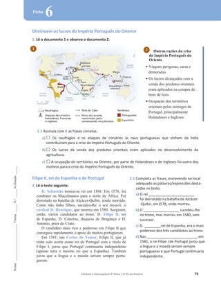 Editável e fotocopiável © Texto | O Fio da História 73
Nome
______________________
Turma
_____
N.º
_____
Avaliação
_____
Ficha
6
Diminuem os lucros do Império Português do Oriente
1. Lê o documento 1 e observa o documento 2.
Outras razões da crise
do Império Português do
Oriente
ͻ Viagens perigosas, caras e
demoradas.
ͻ Os lucros alcançados com a
venda dos produtos orientais
eram aplicados na compra de
bens de luxo.
ͻ Ocupação dos territórios
orientais pelos inimigos de
Portugal, principalmente
Holandeses e Ingleses.
1.1 Assinala com X as frases corretas.
a) … Os naufrágios e os ataques de corsários às naus portuguesas que vinham da Índia
contribuíram para a crise do Império Português do Oriente.
b) … Os lucros da venda dos produtos orientais eram aplicados no desenvolvimento da
agricultura.
c) … A ocupação de territórios no Oriente, por parte de Holandeses e de Ingleses foi outro dos
motivos para a crise do Império Português do Oriente.
Filipe II, rei de Espanha e de Portugal
2. Lê o texto seguinte.
D. Sebastião tornou-se rei em 1568. Em 1578, foi
combater os Muçulmanos para o norte de África. Foi
derrotado na batalha de Alcácer-Quibir, tendo morrido.
Como não tinha filhos, sucedeu-lhe o seu tio-avô, o
cardeal D. Henrique, que morreu em 1580. Surgiram,
então, vários candidatos ao trono: D. Filipe II, rei
de Espanha, D. Catarina, duquesa de Bragança e D.
António, prior do Crato.
O candidato mais rico e poderoso era Filipe II que
conseguiu rapidamente o apoio de muitos portugueses.
Em 1581, nas Cortes de Tomar, Filipe II, que já
tinha sido aceite como rei de Portugal com o título de
Filipe I, jurou que Portugal continuaria independente
(apenas teria o mesmo rei que a Espanha). Também
jurou que a língua e a moeda seriam sempre portu-
guesas.
2.1 Completa as frases, escrevendo no local
adequado as palavras/expressões desta-
cadas no texto.
a) O rei _______________________
foi derrotado na batalha de Alcácer-
-Quibir, em1578, onde morreu.
b) O __________________ sucedeu-lhe
no trono, mas morreu em 1580, sem
sucessor.
c) D. ________,rei de Espanha, era o mais
poderoso dos três candidatos ao trono.
d) Nas _________________________, em
1581, o rei Filipe I de Portugal jurou que
a língua e a moeda seriam sempre
portuguesas e que Portugal continuaria
independente.
2
1
 