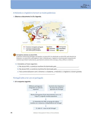 74 Editável e fotocopiável © Texto | O Fio da História
A Holanda e a Inglaterra tornam-se muito poderosas
3. Observa o documento 3 e lê a legenda.
3.1 Completa as frases seguintes:
a) No século XVII, o comércio marítimo foi dominado pela ____________________________.
b) No século XVIII, o comércio marítimo foi dominado pela ____________________________.
c) Para comercializarem com o Oriente e o Ocidente, a Holanda e a Inglaterra criaram grandes
_____________________________________________.
Portugal volta a ter um rei português
4. Lê o esquema seguinte.
Os Impérios coloniais no século XVIII.
O domínio comercial de Portugal e de Espanha, no século XVI, foi substituído no século XVII, pelo domínio da
Holanda e, no século XVIII, pela Inglaterra. Quer a Holanda quer a Inglaterra criaram grandes companhias de
comércio que tinham muitos barcos, para fazerem comércio entre a Europa, a Ásia, a África e a América.
3
Muitos Portugueses ficam descontentes com o rei
Filipe III, surgindo revoltas populares
Militares portugueses
integrados no exército
espanhol
Aumento dos impostos e
do preço dos produtos
agrícolas em Portugal
A 1 dezembro de 1640, um grupo de nobres
revoltou-se e restaurou a independência de Portugal
D. João IV – novo rei de Portugal
 