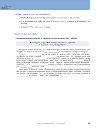 Editável e fotocopiável © Texto | O Fio da História 75
4.1 Risca a palavra incorreta nas frases seguintes:
a) Muitos Portugueses estavam descontentes com a subida/descida dos impostos
b) A 1 de dezembro de 1640 um grupo de populares/nobres restaurou a independência de
Portugal.
c) D. João IV/VI foi o novo rei de Portugal.
Resume o que aprendeste
5. Completa o texto, preenchendo os espaços em branco com as seguintes palavras.
ͻnaufrágios ͻ Filipe II ͻ D. Henrique ͻ Sebastião ͻ Inglaterra
ͻ Holanda ͻ Tomar ͻ independência
Na segunda metade do século XVI, o Império Português do Oriente entrou em crise devido, por
exemplo, aos ataques de corsários aos ________________ e aos ataques de outros povos europeus.
O rei D. ________________ morreu na batalha de Alcácer-Quibir. Como não tinha filhos,
sucedeu-lhe no trono o cardeal _______________, que morreu em 1580. Surgiram então três
candidatos ao trono. D. ____________, rei de Espanha era o mais rico e poderoso. Foi ele que se
tornou rei de Portugal, com o título de D. Filipe I. Em 1581, nas Cortes de __________, Filipe I
jurou que Portugal continuaria independente e que a língua e a moeda seriam sempre portuguesas.
No século XVII, a ___________________ dominou o comércio internacional, tendo sido substituída
pela _____________ no século XVIII.
Nos reinados de Filipe II e Filipe III de Portugal, muitos Portugueses iam ficando cada vez mais
descontentes: os impostos aumentaram muito e militares portugueses foram obrigados a combater
nas guerras dos Espanhóis. A 1 de dezembro de 1640, um grupo de nobres restaurou a
_____________ de Portugal. D. João IV foi escolhido para rei.
 