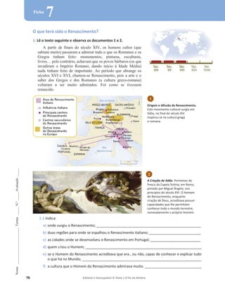 76 Editável e fotocopiável © Texto | O Fio da História
Nome
______________________
Turma
_____
N.º
_____
Avaliação
_____
Ficha
7
O que terá sido o Renascimento?
1. Lê o texto seguinte e observa os documentos 1 e 2.
A partir de finais do século XIV, os homens cultos (que
sabiam muito) passaram a admirar tudo o que os Romanos e os
Gregos tinham feito: monumentos, pinturas, esculturas,
livros… pelo contrário, achavam que os povos bárbaros (os que
invadiram o Império Romano, dando início à Idade Média)
nada tinham feito de importante. Ao período que abrange os
séculos XVI e XVI, chamou-se Renascimento, pois a arte e o
saber dos Gregos e dos Romanos (a cultura greco-romana)
voltaram a ser muito admirados. Foi como se tivessem
renascido.
1.1 Indica:
a) onde surgiu o Renascimento; _______________________________________________________________
b) duas regiões para onde se espalhou o Renascimento italiano; _______________________________
c) as cidades onde se desenvolveu o Renascimento em Portugal; ______________________________
d) quem criou o Homem; ______________________________________________________________________
e) se o Homem do Renascimento acreditava que era , ou não, capaz de conhecer e explicar tudo
o que há no Mundo; ________________________________________________________________________
f) a cultura que o Homem do Renascimento admirava muito. __________________________________
2
A Criação de Adão. Pormenor do
fresco da Capela Sistina, em Roma,
pintado por Miguel Ângelo, nos
princípios do século XVI. O Homem
do Renascimento, enquanto
criação de Deus, acreditava possuir
capacidades que lhe permitiam
conhecer todo o mundo terrestre,
nomeadamente o próprio Homem.
1
Origem e difusão do Renascimento.
Este movimento cultural surgiu em
Itália, no final do século XIV.
Inspirou-se na cultura grega
e romana.
 
