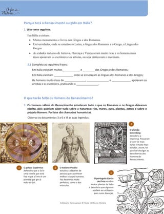 Editável e fotocopiável © Texto | O Fio da História 77
Porque terá o Renascimento surgido em Itália?
2. Lê o texto seguinte.
2.1 Completa as seguintes frases:
Em Itália existiam muitos____________ e ________ dos Gregos e dos Romanos;
Em Itália existiam _____________ onde se estudavam as línguas dos Romanos e dos Gregos;
Os homens muito ricos de ______________, _______________ e _____________ apoiavam os
artistas e os escritores, praticando o _______________.
O que terão feito os Homens do Renascimento?
3. Os homens sábios do Renascimento estudaram tudo o que os Romanos e os Gregos deixaram
escrito, pois queriam saber tudo sobre a Natureza: rios, mares, aves, plantas, astros e sobre o
próprio Homem. Por isso são chamados humanistas.
Observa os documentos 3 a 6 e lê as suas legendas.
Em Itália existiam:
x Muitos monumentos e livros dos Gregos e dos Romanos.
x Universidades, onde se estudava o Latim, a língua dos Romanos e o Grego, a Língua dos
Gregos.
x As cidades italianas de Génova, Florença e Veneza eram muito ricas e os homens mais
ricos apoiavam os escritores e os artistas, ou seja praticavam o mecenato.
3 O polaco Copérnico
defendeu que o Sol é
uma estrela que está
fixa e que a Terra é um
planeta que gira à
volta do Sol.
4 O italiano Vesálio
estudou cadáveres de
pessoas para conhecer
melhor o corpo humano.
Fez desenhos muito
perfeitos, como o dos
músculos.
5
O alemão
Gutenberg
descobriu a
imprensa. Passaram
a fazer-se mais
livros e muito mais
baratos. Assim, foi
possível divulgar as
descobertas dos
Homens do
Renascimento.
6
O português Garcia
de Orta estudou
muitas plantas da Índia
e descobriu que algumas
podiam ser utilizadas
para curar doenças.
 