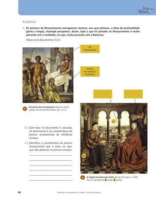 80 Editável e fotocopiável © Texto | O Fio da História
A pintura
2. Os pintores do Renascimento conseguiram mostrar, nas suas pinturas, a ideia de profundidade
(perto e longe), chamada perspetiva. Assim, tudo o que foi pintado no Renascimento é muito
parecido com a realidade, ou seja, muito parecido com a Natureza.
Observa os documentos 5 e 6.
Nu
(naturalismo)
Dobras
do vestuário
(realismo)
5
Pormenor de um banquete (pintura mural,
cidade romana de Herculano, séc. I a.C.).
2.1 Com base no documento 5, assinala,
no documento 6, as características da
pintura renascentista de influência
romana.
2.2 Identifica a característica da pintura
renascentista que é nova, ou seja,
que não observas na pintura romana.
_____________________________________
_____________________________________
_____________________________________
_____________________________________
_____________________________________
_____________________________________
a.
b.
6 A Virgem do Chanceler Rolin, de Jan Van Eyck, c. 1435.
Vê-se a perspetiva (a. longe; b. perto).
 