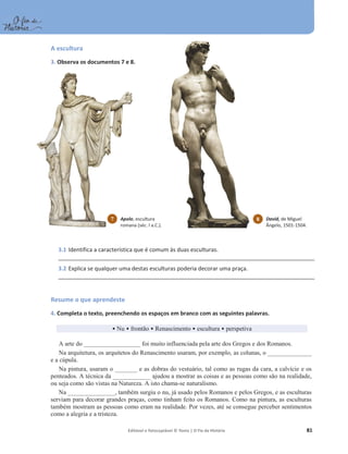 Editável e fotocopiável © Texto | O Fio da História 81
A escultura
3. Observa os documentos 7 e 8.
3.1 Identifica a característica que é comum às duas esculturas.
_____________________________________________________________________________________
3.2 Explica se qualquer uma destas esculturas poderia decorar uma praça.
_____________________________________________________________________________________
Resume o que aprendeste
4. Completa o texto, preenchendo os espaços em branco com as seguintes palavras.
ͻNu ͻ frontão ͻ Renascimento ͻ escultura ͻ perspetiva
A arte do __________________ foi muito influenciada pela arte dos Gregos e dos Romanos.
Na arquitetura, os arquitetos do Renascimento usaram, por exemplo, as colunas, o ______________
e a cúpula.
Na pintura, usaram o _______ e as dobras do vestuário, tal como as rugas da cara, a calvície e os
penteados. A técnica da ____________ ajudou a mostrar as coisas e as pessoas como são na realidade,
ou seja como são vistas na Natureza. A isto chama-se naturalismo.
Na _______________, também surgiu o nu, já usado pelos Romanos e pelos Gregos, e as esculturas
serviam para decorar grandes praças, como tinham feito os Romanos. Como na pintura, as esculturas
também mostram as pessoas como eram na realidade. Por vezes, até se consegue perceber sentimentos
como a alegria e a tristeza.
7 Apolo, escultura
romana (séc. I a.C.).
8 David, de Miguel
Ângelo, 1501-1504.
 